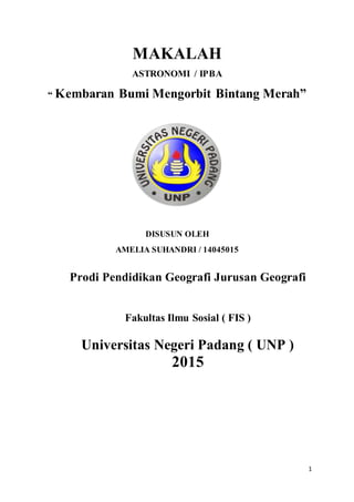 1
MAKALAH
ASTRONOMI / IPBA
“ Kembaran Bumi Mengorbit Bintang Merah”
DISUSUN OLEH
AMELIA SUHANDRI / 14045015
Prodi Pendidikan Geografi Jurusan Geografi
Fakultas Ilmu Sosial ( FIS )
Universitas Negeri Padang ( UNP )
2015
 