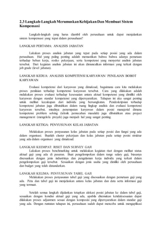 2.3 Langkah-LangkahMerumuskanKebijakanDan Membuat Sistem
Kompensasi
Langkah-langkah yang harus diambil oleh perusahaan untuk dapat menjalankan
sistem kompensasi yang tepat dalam perusahaan?
LANGKAH PERTAMA: ANALISIS JABATAN
Lakukan proses analisis jabatan yang tepat pada setiap posisi yang ada dalam
perusahaan. Hal yang paling penting adalah memastikan bahwa bahwa adanya pemetaan
terhadap beban kerja, resiko pekerjaan, serta kompetensi yang menyertai analisis jabatan
tersebut. Dari kegiatan analisis jabatan ini akan dimunculkan informasi yang terkait dengan
job grade (level jabatan).
LANGKAH KEDUA: ANALISIS KOMPETENSI KARYAWAN/ PENILAIAN BOBOT
KARYAWAN
Evaluasi kompetensi dari karyawan yang dimaksud, bagaimana cara kita melakukan
proses penilaian terhadap kompetensi karyawan tersebut. Cara yang dilakukan adalah
melakukan proses evaluasi terhadap kesesuaian antara aktual kompetensi yang dimiliki oleh
karyawan dengan standar kompetensi yang dipersyaratkan. Tahapan ini aka sangat penting
untuk melihat kecukupan dari individu yang bersangkutan. Pendeskripsian terhadap
kompetensi jabatan juga dibutuhkan dalam ruang lingkup analisis dan evaluasi kompetensi
karyawan tersebut, misalnya penempatan karyawan dalam posisi manajerial dimana
kompetensi problem solving (teknik pemecahan masalah) juga dibutuhkan atau project
management (mengelola proyek) juga menjadi hal yang sangat penting.
LANGKAH KETIGA: PENYUSUNAN KELAS JABATAN
Melakukan proses penyusunan kelas jabatan pada setiap posisi dan fungsi yang ada
dalam organisasi. Buatlah cluster pekerjaan dan kelas jabatan pada setiap posisi struktur
yang ada dalam organisasi yang dimaksud.
LANGKAH KEEMPAT: RISET DAN SURVEY GAJI
Lakukan proses benchmarking untuk melakukan kegiatan riset dengan melihat status
aktual gaji yang ada di pasaran. Buat pengelompokan dalam range salary gaji, biasanya
disesuaikan dengan jenis industrinya dan pengalaman kerja individu yang terkait dalam
pengelompokan gaji tersebut. Sesuaikan dengan jenis usaha yang dimiliki oleh perusahaan
dan budget yang telah distandarkan.
LANGKAH KELIMA: PENYUSUNAN TABEL GAJI
Melakukan proses penyusunan tabel gaji yang disesuaikan dengan pemetaan gaji yang
ada. Peta dan tabel gaji ini menjelaskan antara kelas jabatan dan data serta informasi gaji
yang termuat.
Setelah semua langkah dijalankan tetapkan alokasi posisi jabatan ke dalam tabel gaji,
sesuaikan dengan kondisi aktual gaji yang ada, apabila ditemukan ketidaksesuaian dapat
dilakukan proses adjustmen sesuai dengan komposisi yang dipersyaratkan dalam standar gaji
yang ada. Dengan runtutan tahapan ini, perusahaan sudah dapat mencoba untuk mengaplikasi
 