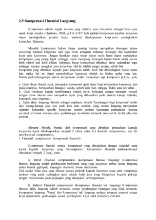 2.5 Kompensasi Finansial Langsung
Kompensasi adalah segala sesuatu yang diterima para karyawan sebagai balas jasa
untuk kerja mereka (Handoko, 2003, p.114-118)” Jadi melalui kompensasi tersebut karyawan
dapat meningkatkan prestasi kerja, motivasi dan kepuasan kerja serta meningkatkan
kebutuhan hidupnya.
Masalah kompensasi bukan hanya penting karena merupakan dorongan utama
seseorang menjadi karyawan, tapi juga besar pengaruh terhadap semangat dan kegairahan
kerja para karyawan. Dengan demikian maka setiap badan usaha harus dapat menetapkan
kompensasi yang paling tepat, sehingga dapat menopang mencapai tujuan badan usaha secara
lebih efektif dan lebih efisien. Seberapa besar kompensasi diberikan harus sedemikian rupa
sehingga mampu mengikat para karyawan. Hal ini adalah sangat penting sebab bila
komponen yang diberikan kepada para karyawan terlalu kecil bila dibandingkan badan usaha
lain, maka hal ini dapat menyebabkan karyawan pindah ke badan usaha yang lain.
Dalam perkembangannya sistem kompensasi sendiri mempunyai tiga komponen pokok, yaitu
:
a. Upah dasar (based pay), merupakan komponen upah dasar bagi kebanyakan karyawan, dan
pada umumnya berdasarkan hitungan waktu, seperti jam, hari, minggu, bulan atau per tahun.
b. Upah berdasar kinerja (performance related pay), berkaitan dengan monetary reward
dengan basis ukuran atau merupakan upah yang didasarkan pada ukuran kinerja individu,
kelompok atau organisasi.
c. Upah tidak langsung dikenal sebagai employee benefit “keuntungan bagi karyawan” terdiri
dari barang-barang jasa non cash item atau services yang secara langsung memuaskan
sejumlah kebutuhan spesifik karyawan, seperti jaminan keamanan pendapatan (income
security) termasuk asuransi jiwa, perlindungan kesehatan termasuk medical & dental plan dan
pensiun.
Menurut Mondy, bentuk dari kompensasi yang diberikan perusahaan kepada
karyawan dapat dikelompokkan menjadi 2 (dua), yaitu: (1) financial compensation, dan (2)
non-financial compensation,
1. Financial compensation (kompensasi finansial)
Kompensasi finansial artinya kompensasi yang diwujudkan dengan sejumlah uang
kartal kepada karyawan yang bersangkutan. Kompensasi finansial implementasinya
dibedakan menjadi 2 (dua), yaitu:
a. Direct Financial compensation (kompensasi finansial langsung) Kompensasi
finansial langsung adalah pembayaran berbentuk uang yang karyawan terima secara langsung
dalam bentuk gaji/upah, tunjangan ekonomi, bonus dan komisi.
Gaji adalah balas jasa yang dibayar secara periodik kepada karyawan tetap serta mempunyai
jaminan yang pasti, sedangkan upah adalah balas jasa yang dibayarkan kepada pekerja
dengan berpedoman pada perjanjian yang disepakati pembayarannya.
b. Indirect Financial compensation (kompensasi finansial tak langsung) Kompensasi
finansial tidak langsung adalah termasuk semua penghargaan keuangan yang tidak termasuk
kompensasi langsung. Wujud dari kompensasi tak langsung meliputi program asuransi tenaga
kerja (jamsostek), pertolongan sosial, pembayaran biaya sakit (berobat), cuti dan
 