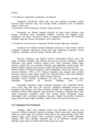 lain-lain.
2. Non-financial compensation (kompensasi non finansial)
Kompensasi non-finansial adalah balas jasa yang diberikan perusahaan kepada
karyawan bukan berbentuk uang, tapi berwujud fasilitas. Kompensasi jenis ini dibedakan
menjadi 2 (dua), yaitu:
a. Non financial the job (kompensasi berkaitan dengan pekerjaan)
Kompensasi non finansial mengenai pekerjaan ini dapat berupa pekerjaan yang
menarik, kesempatan untuk berkembang, pelatihan, wewenang dan tanggung jawab,
penghargaan atas kinerja. Kompensasi bentuk ini merupakan perwujudan dari pemenuhan
kebutuhan harga diri (esteem) dan aktualisasi (self actualization).
b. Non financial job environment (kompensasi berkaitan dengan lingkungan pekerjaan)
Kompensasi non finansial mengenai lingkungan pekerjaan ini dapat berupa supervisi
kompetensi (competent supervision), kondisi kerja yang mendukung (comfortable working
conditions), pembagian kerja (job sharing). (Mondy, 2003, p.442)
Besarnya kompensasi yang diterima karyawan mencerminkan jabatan, status, dan
tingkat pemenuhan kebutuhan yang dinikmati oleh karyawan bersama keluarganya. Apabila
kompensasi yang diterima karyawan semakin besar, berarti jabatannya semakin tinggi,
statusnya semakin baik, dan pemenuhan kebutuhan yang dinikmatinya semakin banyak pula.
Dengan demikian kepuasan kerja karyawan semakin baik dan hasil kerja pun akan baik.
Menurut Handoko “Pemberian kompensasi untuk meningkatkan motivasi dan kepuasan kerja
karyawan (Handoko, 2003, p.155).” Adanya kompensasi yang memadai dapat membuat
karyawan termotivasi untuk bekerja dengan baik, mencapai prestasi seperti yang diharapkan
perusahaan, dan dapat meningkatkan tingkat kepuasan karyawan.
Sedangkan menurut Hasibuan, “Kompensasi atau balas jasa umumnya bertujuan untuk
kepentingan perusahaan dan karyawan (Hasibuan, 2002, p.135).”
Kepentingan perusahaan dengan pemberian kompensasi yaitu memperoleh imbalan
prestasi kerja yang lebih besar dari karyawan. Sedangkan kepentingan karyawan atas
kompensasi yang diterima, yaitu dapat memenuhi kebutuhan dan keinginannya dan menjadi
keamanan ekonomi rumah tangganya. Bagi perusahaan, kompensasi merupakan faktor utama
dalam kepegawaian. Kebijakan sumber daya manusia banyak berhubungan dengan
pertimbangan untuk menentukan kompensasi karyawan. Tingkat besar-kecilnya kompensasi
sangat berkaitan dengan tingkat pendidikan, tingkat jabatan, dan masa kerja karyawan.
2.6 Tunjangan Non Finansial
Tunjangan adalah setiap tambahan benefit yang ditawarkan pada pekerja atau
karyawan. Misalnya pemakaian kendaraan perusahaan, makan siang gratis, bunga pinjaman
rendah atau tanpa bunga, jasa kesehatan, bantuan liburan, dan skema pembelian saham. Pada
tingkatan tinggi, seperti manajer senior, perusahaan biasanya lebih memilih memberikan
tunjangan lebih besar dibanding menambah gaji, hal ini disebabkan tunjangan hanya
dikenakan pajak rendah atau bahkan tidak dikenai pajak sama sekali.
 
