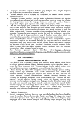 a. Tunjangan merupakan kompensasi tambahan yang bertujuan untuk mengikat karyawan
agar tetap bekerja pada perusahaan (Handoko, 1994).
b. Menurut Simamora (1997) disamping gaji, kompensasi juga meliputi cakupan tunjangan-
tunjangan (benefits).
c. Tunjangan karyawan (employee benefit) adalah pembayaran-pembayaran dan jasa-jasa
yang melindungi dan melengkapi gaji pokok, dan perusahaan membayar semua atau sebagian
dari tunjangan.Tujuan utama dari tunjangan karyawan adalah untuk membuat karyawan
mengabdikan hidupnya pada organisasi dalam jangka panjang (Flippo, 1990).
d. Arti lain dari tunjangan yaitu, pembayaran keuangan dan bukan keuangan tidak langsung
yang di terima karyawan untuk kelanjutan pekerjaan mereka dengan perusahaan. Tunjangan
meliputi hal-hal seperti asuransi kesehatan dan asuransi jiwa, pensiun, cuti yang di bayar, dan
fasilitas penitipan anak. Tunjangan merupakan sebuah pengeluaran besar bagi sebagian besar
pengusaha. Tunjangan karyawan mencapai sepertiga dari upah dan pendapatan ( atau sekitar
28% dari total gaji ), dengan pembayaran yang di haruskan secara hukum, diikuti oleh
asuransi kesehatan ,adalah biaya pembayaran tunjangan perorangan yang termahal.
Dalam mengembangkan rencana tunjangan, pengusaha harus memperhatikan sejumlah
permasalahan kebijakan. Hal ini meliputi: tunjangan apa yang akan ditawarkan, apakah akan
menyertakan orang yang pensiun dalam rencana tersebut, apakah akan menolak tunjangan
bagi karyawan selama periode awal “percobaan”, bagaimana menandai tunjangan, derajat
pilihan karyawan dalam menentukan tunjangan, prosedur penahanan biaya, dan bagaimana
menyampaikan pilihan tunjangan kepada karyawan.
Dari beberapa pendapat dapat disimpulkan bahwa: Tunjangan Karyawan
merupakan pembayaran keuangan tidak langsung yang diberikan kepada karyawan untuk
meningkatkan kesejahteraan karyawan.
B. Jenis –jenis Tunjangan
1. Tunjangan Wajib (Diharuskan oleh Hukum)
Para pemberi kerja memberikan sebagian besar tunjangan secara sukarela, namun hukum
mewajibkan tunjangan-tunjangan lainnya. Tunjangan-tunjangan tersebut mencakup sekitar 10
persen dari biaya kompensasi total. Tunjangan-tunjangan tersebut meliputi jaminan sosial,
ganti rugi karyawan, asuransi pengangguran, serta cuti keluarga dan pengobatan.
a. Social Security Act tahun 1935 menciptakan sebuah sistem tunjangan pensiun. Undang-
undang tersebut juga membentuk social security administration. Para pemberi kerja
diharuskan membagi rata dengan para karyawan biaya asuransi usia lanjut, ahli waris, dan
ketidak mampuan. Asuransi ketidakmampuan (disability insurance) melindungi para
karyawan dari kehilangan penghasilan karena ketidakmampuan total. Tunjangan ahli waris
(survivor’s benefits) diberikan kepada anggota tertentu dari keluarga karyawan ketika
karyawan yang bersangkutan meninggal dunia. Tunjangan tersebut dibayarkan kepada janda
atau duda dan anak-anak yang belum menikah. Anak-anak yang belum menikah berhak
menerima tunjangan ahli waris hingga berusia 18-19 tahun. Meskipun para karyawan harus
membayarkan sebagian biaya perlindungan jaminan sosial, pemberi kerja memberikan
pendanaan yang sebanding dan menganggap biaya tersebut sebagai tunjangan.
b. Tunjangan Pengangguran
Asuransi pengangguran bagi para karyawan yang telah diberhentikan.bukan karena kesalahan
mereka diberhentikan. Bayaran diberikan dalam bentuk uang hingga 26 minggu atau sampai
mendapatkan pekerjaan baru. Tujuan bayaran pengguran adalah meberi karyawan yang
menganggur waktu untuk mencari pekerjaan baru sebanding dengan pekerjaan yang hilang
 