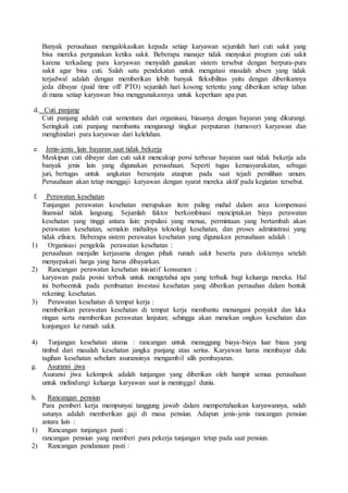 Banyak perusahaan mengalokasikan kepada setiap karyawan sejumlah hari cuti sakit yang
bisa mereka pergunakan ketika sakit. Beberapa manajer tidak menyukai program cuti sakit
karena terkadang para karyawan menyalah gunakan sistem tersebut dengan berpura-pura
sakit agar bisa cuti. Salah satu pendekatan untuk mengatasi masalah absen yang tidak
terjadwal adalah dengan memberikan lebih banyak fleksibilitas yaitu dengan diberikannya
jeda dibayar (paid time off/ PTO) sejumlah hari kosong tertentu yang diberikan setiap tahun
di mana setiap karyawan bisa menggunakannya untuk keperluan apa pun.
d. Cuti panjang
Cuti panjang adalah cuit sementara dari organisasi, biasanya dengan bayaran yang dikurangi.
Seringkali cuti panjang membantu mengurangi tingkat perputaran (turnover) karyawan dan
menghindari para karyawan dari kelelahan.
e. Jenis-jenis lain bayaran saat tidak bekerja
Meskipun cuti dibayar dan cuti sakit mencakup porsi terbesar bayaran saat tidak bekerja ada
banyak jenis lain yang digunakan perusahaan. Seperti tugas kemasyarakatan, sebagai
juri, bertugas untuk angkatan bersenjata ataupun pada saat tejadi pemilihan umum.
Perusahaan akan tetap menggaji karyawan dengan syarat mereka aktif pada kegiatan tersebut.
f. Perawatan kesehatan
Tunjangan perawatan kesehatan merupakan item paling mahal dalam area kompensasi
finansial tidak langsung. Sejumlah faktor berkombinasi menciptakan biaya perawatan
kesehatan yang tinggi antara lain: populasi yang menua, permintaan yang bertambah akan
perawatan kesehatan, semakin mahalnya teknologi kesehatan, dan proses administrasi yang
tidak efisien. Beberapa sistem perawatan kesehatan yang digunakan perusahaan adalah :
1) Organisasi pengelola perawatan kesehatan :
perusahaan menjalin kerjasama dengan pihak rumah sakit beserta para dokternya setelah
menyepakati harga yang harus dibayarkan.
2) Rancangan perawatan kesehatan inisiatif konsumen :
karyawan pada posisi terbaik untuk mengetahui apa yang terbaik bagi keluarga mereka. Hal
ini berbeentuk pada pembuatan investasi kesehatan yang diberikan perusahan dalam bentuk
rekening kesehatan.
3) Perawatan kesehatan di tempat kerja :
memberikan perawatan kesehatan di tempat kerja membantu menangani penyakit dan luka
ringan serta memberikan perawatan lanjutan; sehingga akan menekan ongkos kesehatan dan
kunjungan ke rumah sakit.
4) Tunjangan kesehatan utama : rancangan untuk menaggung biaya-biaya luar biasa yang
timbul dari masalah kesehatan jangka panjang atau serius. Karyawan harus membayar dulu
tagihan kesehatan sebelum asuransinya mengambil alih pembayaran.
g. Asuransi jiwa
Asuransi jiwa kelompok adalah tunjangan yang diberikan oleh hampir semua perusahaan
untuk melindungi keluarga karyawan saat ia meninggal dunia.
h. Rancangan pensiun
Para pemberi kerja mempunyai tanggung jawab dalam mempertahankan karyawannya, salah
satunya adalah memberikan gaji di masa pensiun. Adapun jenis-jenis rancangan pensiun
antara lain :
1) Rancangan tunjangan pasti :
rancangan pensiun yang memberi para pekerja tunjangan tetap pada saat pensiun.
2) Rancangan pendanaan pasti :
 