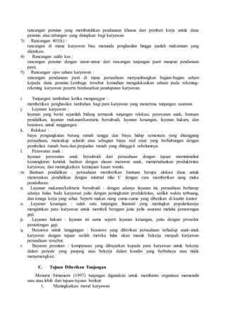 rancangan pensiun yang membutuhkan pendanaan khusus dari pemberi kerja untuk dana
pensiun atau tabungan yang disiapkan bagi karyawan.
3) Rancangan 401(k) :
rancangan di mana karyawan bisa menunda penghasilan hingga jumlah maksimum yang
diizinkan.
4) Rancangan saldo kas :
rancangan pensiun dengan unsur-unsur dari rancangan tunjangan pasti maupun pendanaan
pasti.
5) Rancangan opsi saham karyawan :
rancangan pendanaan pasti di mana perusahaan menyumbangkan bagian-bagian saham
kepada dana pensiun. Lembaga tersebut kemudian mengalokasikan saham pada rekening-
rekening karyawan peserta berdasarkan pendapatan karyawan.
i. Tunjangan tambahan ketika menganggur :
memberikan penghasilan tambahan bagi para karyawan yang menerima tunjangan asuransi.
j. Layanan karyawan :
layanan yang berisi sejumlah bidang termasuk tunjangan relokasi, perawatan anak, bantuan
pendidikan, layanan makanan/karetaria bersubsidi, layanan keuangan, layanan hukum, dan
beasiswa untuk tanggungan.
k. Relokasi :
biaya pengangkutan barang rumah tangga dan biaya hidup sementara yang ditanggung
perusahaan, mencakup seluruh atau sebagian biaya real estat yang berhubungan dengan
pembelian rumah baru dan penjualan rumah yang ditinggali sebelumnya.
l. Perawatan anak :
layanan perawatan anak bersubsidi dari perusahaan dengan tujuan meminimalisir
kemangkiran ketidak hadiran dengan alasan merawat anak, memertahankan produktivitas
karyawan, dan meningkatkan kemajuan kaum wanita.
m. Bantuan pendidikan : perusahaan memberikan bantuan berupa alokasi dana untuk
meneruskan pendidikan dengan minimal nilai C dengan cara memberikan uang muka
pendaftaran.
n. Layanan makanan/kafetaria bersubsidi : dengan adanya layanan ini, perusahaan berharap
adanya balas budu karyawan yaitu dengan peningkatan produktivitas, sedikit waktu terbuang,
dan tenaga kerja yang sehat. Seperti makan siang cuma-cuma yang diberikan di kantin kantor
o. Layanan keuangan : salah satu tunjangan finansial yang meningkat popularitasnya
mengizinkan para karyawan untuk membeli beragam jenis polis asuransi melalui pemotongan
gaji.
p. Layanan hukum : layanan ini sama seperti layanan keuangan, yaitu dengan prosedur
pemotongan gaji.
q. Beasiswa untuk tanggungan : beasiswa yang diberikan perusahaan terhadap anak-anak
karyawan dengan tujuan seelah mereka lulus akan masuk bekerja menjadi karyawan
perusahaan tersebut.
r. Bayaran premium : kompensasi yang dibayarkan kepada para karyawan untuk bekerja
dalam periode yang panjang atau bekerja dalam kondisi yang berbahaya atau tidak
menyenangkan.
C. Tujuan Diberikan Tunjangan
Menurut Simamora (1997) tunjangan digunakan untuk membantu organisasi memenuhi
satu atau lebih dari tujuan-tujuan berikut:
1. Meningkatkan moral karyawan
 