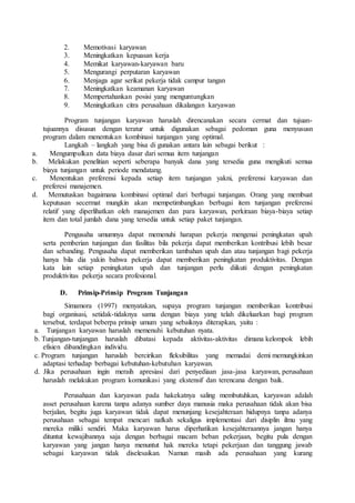 2. Memotivasi karyawan
3. Meningkatkan kepuasan kerja
4. Memikat karyawan-karyawan baru
5. Mengurangi perputaran karyawan
6. Menjaga agar serikat pekerja tidak campur tangan
7. Meningkatkan keamanan karyawan
8. Mempertahankan posisi yang menguntungkan
9. Meningkatkan citra perusahaan dikalangan karyawan
Program tunjangan karyawan haruslah direncanakan secara cermat dan tujuan-
tujuannya disusun dengan teratur untuk digunakan sebagai pedoman guna menyususn
program dalam menentukan kombinasi tunjangan yang optimal.
Langkah – langkah yang bisa di gunakan antara lain sebagai berikut :
a. Mengumpulkan data biaya dasar dari semua item tunjangan
b. Melakukan penelitian seperti seberapa banyak dana yang tersedia guna mengikuti semua
biaya tunjangan untuk periode mendatang.
c. Menentukan preferensi kepada setiap item tunjangan yakni, preferensi karyawan dan
preferesi manajemen.
d. Memutuskan bagaimana kombinasi optimal dari berbagai tunjangan. Orang yang membuat
keputusan secermat mungkin akan mempetimbangkan berbagai item tunjangan preferensi
relatif yang diperlihatkan oleh manajemen dan para karyawan, perkiraan biaya-biaya setiap
item dan total jumlah dana yang tersedia untuk setiap paket tunjangan.
Pengusaha umumnya dapat memenuhi harapan pekerja mengenai peningkatan upah
serta pemberian tunjangan dan fasilitas bila pekerja dapat memberikan kontribusi lebih besar
dan sebanding. Pengusaha dapat memberikan tambahan upah dan atau tunjangan bagi pekerja
hanya bila dia yakin bahwa pekerja dapat memberikan peningkatan produktivitas. Dengan
kata lain setiap peningkatan upah dan tunjangan perlu diikuti dengan peningkatan
produktivitas pekerja secara profesional.
D. Prinsip-Prinsip Program Tunjangan
Simamora (1997) menyatakan, supaya program tunjangan memberikan kontribusi
bagi organisasi, setidak-tidaknya sama dengan biaya yang telah dikeluarkan bagi program
tersebut, terdapat beberpa prinsip umum yang sebaiknya diterapkan, yaitu :
a. Tunjangan karyawan haruslah memenuhi kebutuhan nyata.
b. Tunjangan-tunjangan haruslah dibatasi kepada aktivitas-aktivitas dimana kelompok lebih
efisien dibandingkan individu.
c. Program tunjangan haruslah bercirikan fleksibilitas yang memadai demi memungkinkan
adaptasi terhadap berbagai kebutuhan-kebutuhan karyawan.
d. Jika perusahaan ingin meraih apresiasi dari penyediaan jasa-jasa karyawan, perusahaan
haruslah melakukan program komunikasi yang ekstensif dan terencana dengan baik.
Perusahaan dan karyawan pada hakekatnya saling membutuhkan, karyawan adalah
asset perusahaan karena tanpa adanya sumber daya manusia maka perusahaan tidak akan bisa
berjalan, begitu juga karyawan tidak dapat menunjang kesejahteraan hidupnya tanpa adanya
perusahaan sebagai tempat mencari nafkah sekaligus implementasi dari disiplin ilmu yang
mereka miliki sendiri. Maka karyawan harus diperhatikan kesejahteraannya jangan hanya
dituntut kewajibannya saja dengan berbagai macam beban pekerjaan, begitu pula dengan
karyawan yang jangan hanya menuntut hak mereka tetapi pekerjaan dan tanggung jawab
sebagai karyawan tidak diselesaikan. Namun masih ada perusahaan yang kurang
 
