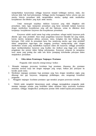 memperhatikan karyawannya sehingga karyawan menjadi kehilangan motivasi, malas, dan
terkesan tidak baik hasil pekerjaannya. Sehingga mereka beranggapan bahwa sekeras apa pun
mereka bekerja perusahaan tidak mempedulikan mereka, apalagi untuk memberikan
kesejahteraan dan imbalan yang layak untuk mereka.
Untuk memcegah terjadinya tindakan karyawan yang tidak diinginkan oleh
perusahaan, maka tugas manajemen perusahaan yang harus memenuhi tuntutan karyawan
dengan memberikan kesejahteraan yang adil dan bijaksana, semua itu dilakukan demi
terciptanya kesejahteraan karyawan dan kesejahteraan perusahaan.
Karyawan adalah modal utama bagi setiap perusahaan. sebagai modal, karyawan perlu
dikelola agar tetap produktif. Akan tetapi pengelolaan karyawan bukanlah hal yang mudah,
karena mereka mempunyai pikiran, perasaan, status, keinginan dan latar belakang yang
heterogen. Oleh sebab itu perusahaan harus bisa mendorong mereka agar tetap produktif
dalam mengerjakan tugas-tugas dan tanggung jawabnya masing-masing yaitu dengan
memberikan sesuatu yang menimbulkan kepuasan dalam diri karyawan. sehingga perusahaan
dapat membpertahankan karyawan yang loyalitas dan dedikasi yang tinggi serta memiliki
pengalaman dan potensi dalam bidang pekerjaannya. Karyawan semacam itu merupakan
asset utama yang penting dan salah satu factor penunjang keberhasilan pekerjaan dalam
menjalankan perusahaan.
E. Etika dalam Pemotongan Tunjangan Pensiunan
Pengusaha telah mencoba strategi-strategi berikut :
1. Menunda tunjangan perawatan kesehatan bagi pensiunan, khususnya jika pensiunan
menerima tawaran kerja lain dengan tunjangan yang serupa, bahkan jika pekerjaan itu
bersifat paruh waktu.
2. Membatasi tunjangan pensiunan bagi pensiunan yang baru dengan menaikkan angka yang
dikurangi dari gaji karyawan, mengurangi perlindungan, atau mengurangi konstribusi
pengusaha.
3. Mengganti tunjangan kesehatan pensiunan agar memakai program perawatan terkelola.
4. Melobi untuk mengubah hukum/aturan pajak sehingga memungkinkan pengusaha untuk
menutup tunjangan pensiun yang berlebihan dalam mendanai biaya perawatan kesehatan
pensiunan, sehingga menghasilkan pembayaran pensiun lebih rendah kepada para pensiunan.
 