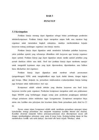BAB 3
PENUTUP
3.1 Kesimpulan
Penilaian kinerja memang dapat digunakan sebagai bahan pertimbangan pemberian
imbalan/kompensasi. Penilaian kinerja dapat merupakan umpan balik atau masukan bagi
organisasi untuk menentukan langkah selanjutnya, misalnya memberitahukan kepada
karyawan tentang pandangan organisasi atas kinerja mereka.
Penilaian kinerja dapat digunakan untuk mendeteksi kebutuhan pelatihan karyawan,
yakni pelatihan apakah yang sebenarnya dibutuhkan oleh karyawan agar kenerja organisasi
dapat optimal. Penilaian kinerja juga dapat digunakan untyuk menilai apakah pelatihan yang
pernah diadakan efektiv atau tidak. Hasil dari penilaian kinerja dapat membantu manajer
untuk mengambil keputusan siapa yang layak dipromosikan, dipertahankan, atau bahkan
harus dikeluarkan dari organisasi.
Penilaian kinerja dapat digunakan untuk membuat sebuah perencanaan
(pengembangan) SDM, untuk mengidentifikasi siapa layak duduk dimana, dengan tingkat
gaji berapa. Diluar daripada itu, perusahaan melaksanakan evaluasi/penilaian kinerja kadang
juga bertujuan untuk melaksanakan riset saja.
Kompensasi adalah seluruh imbalan yang diterima karyawan atas hasil kerja
karyawan tersebut pada organisasi. Pemberian kompensasi merupakan salah satu pelaksanaan
fungsi MSDM yang berhubungan dengan semua jenis pemberian penghargaan individual
sebagai pertukaran dalam melakukan tugas keorganisasian. Kompensasi merupakan biaya
utama atas keahlian atau pekerjaan dan kesetiaan dalam bisnis perusahaan pada abad ke-21
ini.
Secara umum tujuan kompensasi adalah untuk membantu perusahaan mencapai tujuan
keberhasilan strategi perusahaan dan menjamin terciptanya keadilan internal dan ekternal.
Keadilan eksternal menjamin bahwa pekerjaan-pekerjaan akan dikompensasi secara adil
dengan membandingkan pekerjaan yang sama di pasar kerja. Kadang-kadang tujuan ini bisa
menimbulkan konflik satu sama lainnya, dan trade-offs harus terjadi. Misalnya, untuk
 