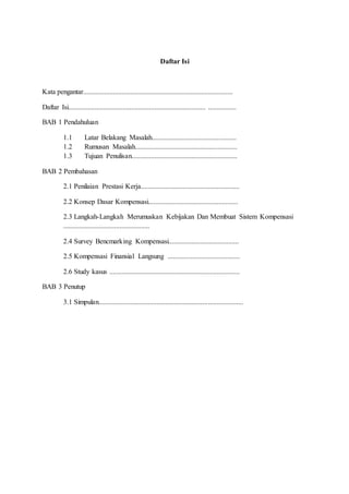 Daftar Isi
Kata pengantar.....................................................................................
Daftar Isi.............................................................................. ................
BAB 1 Pendahuluan
1.1 Latar Belakang Masalah................................................
1.2 Rumusan Masalah..........................................................
1.3 Tujuan Penulisan............................................................
BAB 2 Pembahasan
2.1 Penilaian Prestasi Kerja........................................................
2.2 Konsep Dasar Kompensasi...................................................
2.3 Langkah-Langkah Merumuskan Kebijakan Dan Membuat Sistem Kompensasi
.................................................
2.4 Survey Bencmarking Kompensasi........................................
2.5 Kompensasi Finansial Langsung .........................................
2.6 Study kasus ..........................................................................
BAB 3 Penutup
3.1 Simpulan..................................................................................
 