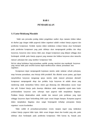 BAB 1
PENDAHUALAN
1.1 Latar Belakang Masalah
Salah satu persoalan penting dalam pengelolaan sumber daya manusia (dalam tulisan
ini disebut juga dengan istilah pegawai) dalam organisasi adalah evaluasi kinerja pegawai dan
pemberian kompensasi. Ketidak tepatan dalam melakukan evaluasi kinerja akan berdampak
pada pemberian kompensasi yang pada akhirnya akan mempengaruhi perilaku dan sikap
karyawan, karyawan akan merasa tidak puas dengan kompensasi yang didapat sehingga akan
berdampak terbalik pada kinerja pegawai yang menurun dan bahkan karyawan akan mencoba
mencari pekerjaan lain yang memberi kompensasi baik.
Hal ini cukup berbahaya bagi perusahaan apabila pesaing merekrut atau membajak karyawan
yang merasa tidak puas tersebut karena dapat membocorkan rahasia perusahaan atau
organisasi.
Kompensasi dapat mempengaruhi keputusan mereka untuk melamar sebuah pekerjaan,
tetap bersama perusahaan, atau bekerja lebih produktif. Jika dikelola secara pantas, gaji dapat
menyebabkan karyawan mengurangi upaya mereka untuk mencari pekerjaan alternatif.
kompensasi mempengaruhi sikap dan perilaku kerja karyawan ini adalah alasan yang
mendorong untuk memastikan bahwa sistem gaji dirancang dan dilaksanakan secara wajar
dan adil. Evaluasi kinerja pada dasarnya dilakukan untuk mengetahui sejauh mana kadar
profesionalisme karyawan serta seberapa tepat pegawai telah menjalankan fungsinya.
Penilaian kinerja dimaksudkan untuk menilai dan mencari jenis perlakuan yang tepat
sehingga karyawan dapat berkembang lebih cepat sesuai dengan harapan. Ketepatan pegawai
dalam menjalankan fungsinya akan sangat berpengaruh terhadap pencapaian kinerja
organisasi secara keseluruhan.
Tidak sedikit di perusahaan-perusahaan swasta maupun negeri yang melakukan
evaluasi kinerja pegawai tidak tepat, tidak sesuai dengan situasi dan kondisi yang ada, pada
akhirnya akan berdampak pada pemberian kompensasi. Oleh karena itu, banyak para
 