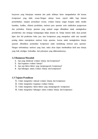 karyawan yang kinerjanya menurun dan pada akhirnya harus mengundurkan diri karena
kompensasi yang tidak sesuai. Dengan adanya kasus seperti inilah bagi instansi
pemerintahan, maupun perusahaan swasta, evaluasi kinerja sangat berguna untuk menilai
kuantitas, kualitas, efisiensi perubahan, motivasi para aparatur serta melakukan pengawasan
dan perbaikan. Kinerja aparatur yang optimal sangat dibutuhkan untuk meningkatkan
produktivitas dan menjaga kelangsungan hidup instansi ini. Setiap instansi tidak akan pernah
luput dari hal pemberian balas jasa atau kompensasi yang merupakan salah satu masalah
penting dalam menciptakan motivasi kerja aparatur, karena untuk meningkatkan kinerja
aparatur dibutuhkan pemenuhan kompensasi untuk mendukung motivasi para aparatur.
Dengan terbentuknya motivasi yang kuat, maka akan dapat membuahkan hasil atau kinerja
yang baik sekaligus berkualitas dari pekerjaan yang dilaksanakannya.
1.2 Rumusan Masalah
1. Apa yang dimaksud evaluasi kinerja dan kompensasi?
2. Apa kegunaan evaluasi kinerja?
3. Apa saja faktor-faktor yang mempengaruhi kompensasi?
4. Apa hubungan antara evaluasi kinerja dan kompensasi?
1.3 Tujuan Penulisan
1. Untuk mengetahui maksud evaluasi kinerja dan kompensasi
2. Untuk mengetahui kegunaan evaluasi kinerja
3. Untuk mengetahui faktor-faktor yang mempengaruhi kompensasi
4. Untuk mengetahui hubungan antara evaluasi kinerja dan kompensasi
 
