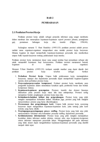 BAB 2
PEMBAHASAN
2.1 PenilaianPrestasiKerja
Penilaian prestasi kerja adalah sebagai penyedia informasi yang sangat membantu
dalam membuat dan menerapkan keputusan-keputusan seperti promosi jabatan, peningkatan
gaji, pemutusan hubungan kerja dan transfer (Flippo, 1996:84).
Sedangkan menurut T. Hani Handoko (1995:135) penilaian prestasi adalah proses
melalui mana organisasi-organisasi mengevaluasi atau menilai prestasi kerja karyawan.
Dimana kegiatan ini dapat memperbaiki keputusan-keputusan personalia dan memberikan
umpan balik kepada karyawan tentang pelaksanaak kerja mereka.
Penilaian prestasi kerja mempunyai dasar yang sangat penting bagi perusahaan sebagai alat
untuk mengambil keputusan bagi karyawannya. Penilaian prestasi mempunyai banyak
kegunaan di dalam suatu organisasi.
Menurut T.Hani Handoko (1995:135) terdapat sepuluh manfaat yang dapat dipetik dari
penilaian prestasi kerja tersebut sebagai berikut:
1. Perbaikan Prestasi Kerja. Umpan balik pelaksanaan kerja memungkinkan
karyawan, manajer dan departemen personalia dapat memperbaiki kegiatan-kegiatan
mereka demi perbaikan prestasi kerja.
2. Penyesuaian-penyesuaian kompensasi. Evaluasi prestasi kerja membantu para
pengambil keputusan dalam menentukan kenaikan upah, pemberian bonus dan bentuk
kompensasi lainnya.
3. Keputusan-keputusan penempatan. Promosi, transfer dan demosi biasanya
didasarkan pada prestasi kerja masa lalu atau antisipasinya. Promosi sering
merupakan bentuk penghargaan prestasi kerja masa lalu.
4. Kebutuhan-kebutuhan latihan dan pengembangan. Prestasi kerja yang jelek
mungkin menunjukkan kebutuhan latihan. Demikian juga, prestasi yang baik mungkin
mencerminkan potensi yang harus dikembangkan.
5. Perencanaan dan pengembangan karir. Umpan balik prestasi kerja seseorang
karyawan dapat mengarahkan keputusan-keputusan karir, yaitu tentang jalur karir
tertentu yang harus diteliti.
6. Penyimpangan-penyimpangan proses staffing. Prestasi kerja yang baik atau jelek
mencerminkan kekuatan atau kelemahan prosedur staffing departemen personalia.
7. Ketidakakuratan informasional. Prestasi kerja yang jelek mungkin menunjukkan
kesalahan dalam informasi analisis jabatan, rencana sdm, atau komponen-komponen
sistem informasi manajemen personalia lainya. Menggantungkan diri pada informasi
yang tidak akurat dapat mengakibatkan keputusan-keputusan personalia yang diambil
menjadi tidak tepat.
 