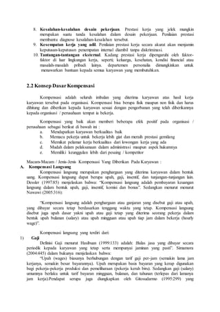 8. Kesalahan-kesalahan desain pekerjaan. Prestasi kerja yang jelek mungkin
merupakan suatu tanda kesalahan dalam desain pekerjaan. Penilaian prestasi
membantu diagnose kesalahan-kesalahan tersebut.
9. Kesempatan kerja yang adil. Penilaian prestasi kerja secara akurat akan menjamin
keputusan-keputusan penempatan internal diambil tanpa diskriminasi.
10. Tantangan-tantangan eksternal. Kadang prestasi kerja dipengaruhi oleh faktor-
faktor di luar lingkungan kerja, seperti; keluarga, kesehatan, kondisi financial atau
masalah-masalah pribadi lainya. departemen personalia dimungkinkan untuk
menawarkan bantuan kepada semua karyawan yang membutuhkan.
2.2 Konsep DasarKompensasi
Kompensasi adalah seluruh imbalan yang diterima karyawan atas hasil kerja
karyawan tersebut pada organisasi. Kompensasi bisa berupa fisik maupun non fisik dan harus
dihitung dan diberikan kepada karyawan sesuai dengan pengorbanan yang telah diberikannya
kepada organisasi / perusahaan tempat ia bekerja.
Kompensasi yang baik akan memberi beberapa efek positif pada organisasi /
perusahaan sebagai berikut di bawah ini :
a. Mendapatkan karyawan berkualitas baik
b. Memacu pekerja untuk bekerja lebih giat dan meraih prestasi gemilang
c. Memikat pelamar kerja berkualitas dari lowongan kerja yang ada
d. Mudah dalam pelaksanaan dalam administrasi maupun aspek hukumnya
e. Memiliki keunggulan lebih dari pesaing / kompetitor
Macam-Macam / Jenis-Jenis Kompensasi Yang Diberikan Pada Karyawan :
A. Kompensasi Langsung
Kompensasi langsung merupakan penghargaan yang diterima karyawan dalam bentuk
uang. Kompensasi langsung dapat berupa upah, gaji, insentif, dan tunjangan-tunjangan lain.
Dessler (1997:85) menjelaskan bahwa: “Kompensasi langsung adalah pembayaran keuangan
langsung dalam bentuk upah, gaji, insentif, komisi dan bonus”. Sedangkan menurut menurut
Nawawi (2005:316):
“Kompensasi langsung adalah penghargaan atau ganjaran yang disebut gaji atau upah,
yang dibayar secara tetap berdasarkan tenggang waktu yang tetap. Kompensasi langsung
disebut juga upah dasar yakni upah atau gaji tetap yang diterima seorang pekerja dalam
bentuk upah bulanan (salary) atau upah mingguan atau upah tiap jam dalam bekerja (hourly
wage)”.
Kompensasi langsung yang terdiri dari:
1) Gaji
Definisi Gaji menurut Hasibuan (1999:133) adalah: :Balas jasa yang dibayar secara
periodik kepada karyawan yang tetap serta mempunyai jaminan yang pasti”. Simamora
(2004:445) dalam bukunya menjelaskan bahwa:
“Upah (wages) biasanya berhubungan dengan tarif gaji per-jam (semakin lama jam
kerjanya, semakin besar bayarannya). Upah merupakan basis bayaran yang kerap digunakan
bagi pekerja-pekerja produksi dan pemeliharaan (pekerja kerah biru). Sedangkan gaji (salary)
umumnya berlaku untuk tarif bayaran mingguan, bulanan, dan tahunan (terlepas dari lamanya
jam kerja).Pendapat serupa juga diungkapkan oleh Gitosudarmo (1995:299) yang
 