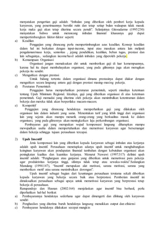 menyatakan pengertian gaji adalah: “Imbalan yang diberikan oleh pemberi kerja kepada
karyawan, yang penerimaannya bersifat rutin dan tetap setiap bulan walaupun tidak masuk
kerja maka gaji akan tetap diterima secara penuh”. Selanjutnya Gitosudarmo (1995:230)
menyatakan bahwa untuk merancang imbalan finansial khususnya gaji dapat
mempertimbangkan faktor-faktor seperti:
a) Keadilan
Penggajian yang dirancang perlu mempertimbangkan azas keadilan. Konsep keadilan
dalam hal ini berkaitan dengan input-income, input atau masukan antara lain meliputi
pengalaman/masa kerja, senioritas , jejang pendidikan, keahlian, beban tugas, prestasi dan
lain sebagainya., sedangkan income/hasil adalah imbalan yang diperoleh pekerja.
b) Kemampuan Organisasi
Organisasi jangan memaksakan diri untuk memberikan gaji di luar kemempuannya,
karena hal itu dapat membahayakan organisasi, yang pada gilirannya juga akan merugikan
pekerja itu sendiri.
c) Mengaitkan dengan prestasi
Untuk bidang tertentu dalam organisasi dimana prestasinya dapat diukur dengan
mengaitkan secara langsung antara gaji dengan prestasi masing-masing pekerja.
d) Peraturan Pemerintah
Penggajian harus memperhatikan peraturan pemerintah, seperti misalnya ketentuan
tentang Upah Minimum Regional. Idealnya, gaji yang diberikan organisasi di atas ketentuan
pemerintah. Gaji memadai yang diterima oleh pekerja akan menimbulkan ketentraman dalam
bekerja dan mereka tidak akan berperilaku macam-macam.
e) Kompetitif
Penggajian yang dirancang hendaknya memperhatikan gaji yang dilakukan oleh
organisasi lain dalam industri yang sama. Menentukan tarif yang lebih tinggi dari organisasi
lain yang sejenis akan mampu menarik orang-orang yang berkualitas masuk ke dalam
organisasi, yang pada gilirannya akan meningkatkan laju perkembangan organisasi.
Pembayaran gaji yang merupakan wujud kompensasi langsung diharapkan mampu
mewujudkan usaha dalam mempertahankan dan memotivasi karyawan agar bersemangat
dalam bekerja sehingga tujuan perusahaan tercapai.
2) Upah Insentif
Jenis kompensasi lain yang diberikan kepada karyawan sebagai imbalan atas kerjanya
adalah upah insentif. Perusahaan menetapkan adanya upah insentif untuk menghubungkan
keinginan karyawan akan pendapatan finansial tambahan dengan kebutuhan organisasi akan
peningkatan kualitas dan kuantitas kerjanya. Menurut Nawawi (1997:317) definisi upah
insentif adalah: “Penghargaan atau ganjaran yang diberikan untuk memotivasi para pekerja
agar produktivitas kerjanya tinggi, sifatnya tidak tetap atau sewaku-waktu”.Sedangkan
Manulang (1994:147), “Insentif merupakan alat motivasi, sarana motivasi, sarana yang
memberikan motif atau sarana menimbulkan dorongan”.
Upah insentif sebagai bagian dari keuntungan perusahaan terutama sekali diberikan
kepada karyawan yang bekerja secara baik atau berprestasi. Pemberian insentif ini
dimaksudkan perusahaan sebagai upaya untuk memotivasi karyawan yang berprestasi tetap
bekerja di perusahaan.
Ranupandojo dan Husnan (2002:164) menjelaskan agar insentif bisa berhasil, perlu
diperhatikan hal-hal berikut:
a) Pembayarannya hendaknya sederhana agar dapat dimengerti dan dihitung oleh karyawan
sendiri
b) Penghasilan yang diterima buruh hendaknya langsung menaikkan output dan efisiensi
c) Pembayaran hendaknya dilakukan secepat mungkin
 