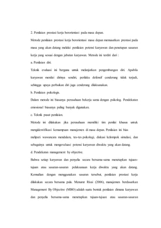 2. Penilaian prestasi kerja berorientasi pada masa depan.
Metode penilaian prestasi kerja berorientasi masa depan memusatkan prestasi pada
masa yang akan datang melalui penilaian potensi karyawan dan penetapan sasaran
kerja yang sesuai dengan jabatan karyawan. Metode ini terdiri dari :
a. Penilaian diri.
Teknik evaluasi ini berguna untuk melanjutkan pengembangan diri. Apabila
karyawan menilai dirinya sendiri, perilaku defensif cenderung tidak terjadi,
sehingga upaya perbaikan diri juga cenderung dilaksanakan.
b. Penilaian psikologis.
Dalam metode ini biasanya perusahaan bekerja sama dengan psikolog. Pendekatan
emosional biasanya paling banyak digunakan.
c. Teknik pusat penilaian.
Metode ini dilakukan jika perusahaan memiliki tim penilai khusus untuk
mengidentifikasi kemampuan manajemen di masa depan. Penilaian ini bias
meliputi wawancara mendalam, tes-tes psikologi, diskusi kelompok simulasi, dan
sebagainya untuk mengevaluasi potensi karyawan diwaktu yang akan datang.
d. Pendekatan management by objective.
Bahwa setiap karyawan dan penyelia secara bersama-sama menetapkan tujuan-
tujuan atau sasaran-sasaran pelaksanaan kerja diwaktu yang akan datang.
Kemudian dengan menggunakan sasaran tersebut, penilaian prestasi kerja
dilakukan secara bersama pula. Menurut Rivai (2006), manajemen berdasarkan
Management By Objective (MBO) adalah suatu bentuk penilaian dimana karyawan
dan penyelia bersama-sama menetapkan tujuan-tujuan atau sasaran-sasaran
 