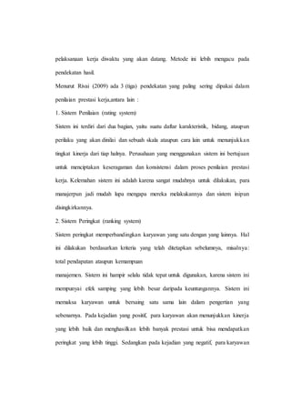 pelaksanaan kerja diwaktu yang akan datang. Metode ini lebih mengacu pada
pendekatan hasil.
Menurut Rivai (2009) ada 3 (tiga) pendekatan yang paling sering dipakai dalam
penilaian prestasi kerja,antara lain :
1. Sistem Penilaian (rating system)
Sistem ini terdiri dari dua bagian, yaitu suatu daftar karakteristik, bidang, ataupun
perilaku yang akan dinilai dan sebuah skala ataupun cara lain untuk menunjukkan
tingkat kinerja dari tiap halnya. Perusahaan yang menggunakan sistem ini bertujuan
untuk menciptakan keseragaman dan konsistensi dalam proses penilaian prestasi
kerja. Kelemahan sistem ini adalah karena sangat mudahnya untuk dilakukan, para
manajerpun jadi mudah lupa mengapa mereka melakukannya dan sistem inipun
disingkirkannya.
2. Sistem Peringkat (ranking system)
Sistem peringkat memperbandingkan karyawan yang satu dengan yang lainnya. Hal
ini dilakukan berdasarkan kriteria yang telah ditetapkan sebelumnya, misalnya:
total pendapatan ataupun kemampuan
manajemen. Sistem ini hampir selalu tidak tepat untuk digunakan, karena sistem ini
mempunyai efek samping yang lebih besar daripada keuntungannya. Sistem ini
memaksa karyawan untuk bersaing satu sama lain dalam pengertian yang
sebenarnya. Pada kejadian yang positif, para karyawan akan menunjukkan kinerja
yang lebih baik dan menghasilkan lebih banyak prestasi untuk bisa mendapatkan
peringkat yang lebih tinggi. Sedangkan pada kejadian yang negatif, para karyawan
 