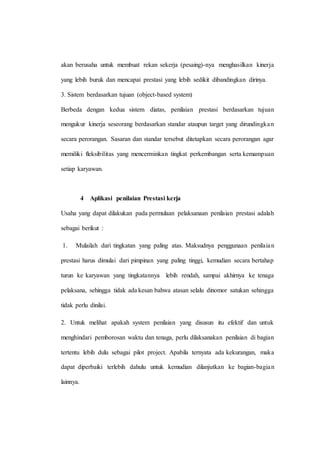 akan berusaha untuk membuat rekan sekerja (pesaing)-nya menghasilkan kinerja
yang lebih buruk dan mencapai prestasi yang lebih sedikit dibandingkan dirinya.
3. Sistem berdasarkan tujuan (object-based system)
Berbeda dengan kedua sistem diatas, penilaian prestasi berdasarkan tujuan
mengukur kinerja seseorang berdasarkan standar ataupun target yang dirundingkan
secara perorangan. Sasaran dan standar tersebut ditetapkan secara perorangan agar
memiliki fleksibilitas yang mencerminkan tingkat perkembangan serta kemampuan
setiap karyawan.
4 Aplikasi penilaian Prestasi kerja
Usaha yang dapat dilakukan pada permulaan pelaksanaan penilaian prestasi adalah
sebagai berikut :
1. Mulailah dari tingkatan yang paling atas. Maksudnya penggunaan penilaian
prestasi harus dimulai dari pimpinan yang paling tinggi, kemudian secara bertahap
turun ke karyawan yang tingkatannya lebih rendah, sampai akhirnya ke tenaga
pelaksana, sehingga tidak ada kesan bahwa atasan selalu dinomor satukan sehingga
tidak perlu dinilai.
2. Untuk melihat apakah system penilaian yang disusun itu efektif dan untuk
menghindari pemborosan waktu dan tenaga, perlu dilaksanakan penilaian di bagian
tertentu lebih dulu sebagai pilot project. Apabila ternyata ada kekurangan, maka
dapat diperbaiki terlebih dahulu untuk kemudian dilanjutkan ke bagian-bagian
lainnya.
 