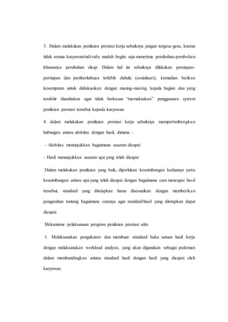 3. Dalam melakukan penilaian prestasi kerja sebaiknya jangan tergesa-gesa, karena
tidak semua karyawan/individu mudah begitu saja menerima perubahan-perubahan
khususnya perubahan sikap. Dalam hal ini sebaiknya dilakukan persiapan-
persiapan dan pemberitahuan terlebih dahulu (sosialisasi), kemudian berikan
kesempatan untuk didiskusikan dengan masing-masing kepala bagian dan yang
terakhir diusahakan agar tidak berkesan “memaksakan” penggunaan system
penilaian prestasi tersebut kepada karyawan.
4. dalam melakukan penilaian prestasi kerja sebaiknya mempertimbangkan
hubungan antara aktivitas dengan hasil, dimana :
– Aktivitas menunjukkan bagaimana sasaran dicapai
– Hasil menunjukkan sasaran apa yang telah dicapai
Dalam melakukan penilaian yang baik, diperlukan keseimbangan keduanya yaitu
keseimbangan antara apa yang telah dicapai dengan bagaimana cara mencapai hasil
tersebut, standard yang ditetapkan harus disesuaikan dengan memberikan
pengarahan tentang bagaimana caranya agar standard/hasil yang ditetapkan dapat
dicapai.
Mekanisme pelaksanaan program penilaian prestasi sdm
1. Melaksanakan pengukuran dan membuat standard baku satuan hasil kerja
dengan melaksanakan workload analysis, yang akan digunakan sebagai pedoman
dalam membandingkan antara standard hasil dengan hasil yang dicapai oleh
karyawan.
 