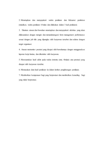 2. Menetapkan dan menyepakati waktu penilaian dan frekuensi penilaian
(misalkan; waktu penilaian 6 bulan dan dilakukan dalam 3 kali penilaian).
3. Diantara atasan dan bawahan menetapkan dan menyepakati aktivitas yang akan
dilaksanakan dengan mengisi dan menandatangani form management performance
sesuai dengan job title yang dipangku oleh karyawan tersebut dan selaras dengan
target organisasi.
4. Atasan memonitor prestasi yang dicapai oleh bawahannya dengan menggunakan
laporan kerja harian, dan diketahui oleh karyawan.
5. Meresumekan hasil akhir pada waktu tertentu (mis; 6bulan) atas prestasi yang
dicapai oleh karyawan tersebut.
6. Memasukan data hasil penilaian ke dalam lembar penghitungan penilaian.
7. Memberikan kompensasi bagi yang berprestasi dan memberikan konseling bagi
yang tidak berprestasi.
 