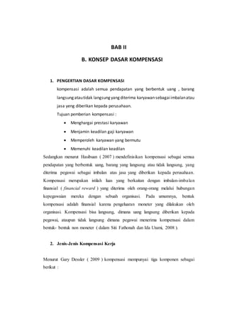 BAB II
B. KONSEP DASAR KOMPENSASI
1. PENGERTIAN DASAR KOMPENSASI
kompensasi adalah semua pendapatan yang berbentuk uang , barang
langsung atautidak langsung yang diterima karyawan sebagaiimbalanatau
jasa yeng diberikan kepada perusahaan.
Tujuan pemberian kompensasi :
 Menghargai prestasi karyawan
 Menjamin keadilan gaji karyawan
 Memperoleh karyawan yang bermutu
 Memenuhi keadilan keadilan
Sedangkan menurut Hasibuan ( 2007 ) mendefinisikan kompensasi sebagai semua
pendapatan yang berbentuk uang, barang yang langsung atau tidak langsung, yang
diterima pegawai sebagai imbalan atas jasa yang diberikan kepada perusahaan.
Kompensasi merupakan istilah luas yang berkaitan dengan imbalan-imbalan
finansial ( financial reward ) yang diterima oleh orang-orang melalui hubungan
kepegawaian mereka dengan sebuah organisasi. Pada umumnya, bentuk
kompensasi adalah finansial karena pengeluaran moneter yang dilakukan oleh
organisasi. Kompensasi bisa langsung, dimana uang langsung diberikan kepada
pegawai, ataupun tidak langsung dimana pegawai menerima kompensasi dalam
bentuk- bentuk non moneter ( dalam Siti Fathonah dan Ida Utami, 2008 ).
2. Jenis-Jenis Kompensasi Kerja
Menurut Gary Dessler ( 2009 ) kompensasi mempunyai tiga komponen sebagai
berikut :
 