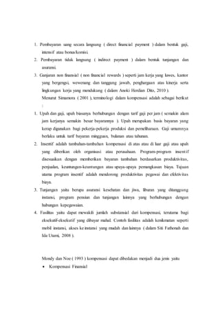 1. Pembayaran uang secara langsung ( direct financial payment ) dalam bentuk gaji,
intensif atau bonus/komisi.
2. Pembayaran tidak langsung ( indirect payment ) dalam bentuk tunjangan dan
asuransi.
3. Ganjaran non finansial ( non financial rewards ) seperti jam kerja yang luwes, kantor
yang bergengsi, wewenang dan tanggung jawab, penghargaan atas kinerja serta
lingkungan kerja yang mendukung ( dalam Anoki Herdian Dito, 2010 ).
Menurut Simamora ( 2001 ), terminologi dalam kompensasi adalah sebagai berikut
:
1. Upah dan gaji, upah biasanya berhubungan dengan tarif gaji per jam ( semakin alam
jam kerjanya semakin besar bayarannya ). Upah merupakan basis bayaran yang
kerap digunakan bagi pekerja-pekerja produksi dan pemeliharaan. Gaji umumnya
berlaku untuk tarif bayaran mingguan, bulanan atau tahunan.
2. Insentif adalah tambahan-tambahan kompensasi di atas atau di luar gaji atau upah
yang diberikan oleh organisasi atau perusahaan. Program-program insentif
disesuaikan dengan memberikan bayaran tambahan berdasarkan produktivitas,
penjualan, keuntungan-keuntungan atau upaya-upaya pemangkasan biaya. Tujuan
utama program insentif adalah mendorong produktivitas pegawai dan efektivitas
biaya.
3. Tunjangan yaitu berupa asuransi kesehatan dan jiwa, liburan yang ditanggung
instansi, program pensiun dan tunjangan lainnya yang berhubungan dengan
hubungan kepegawaian.
4. Fasilitas yaitu dapat mewakili jumlah substansial dari kompensasi, terutama bagi
eksekutif-eksekutif yang dibayar mahal. Contoh fasilitas adalah kenikmatan seperti
mobil instansi, akses ke instansi yang mudah dan lainnya ( dalam Siti Fathonah dan
Ida Utami, 2008 ).
Mondy dan Noe ( 1993 ) kompensasi dapat dibedakan menjadi dua jenis yaitu
 Kompensasi Finansial
 