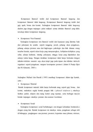 Kompensasi finansial terdiri dari kompensasi finansial langsung dan
kompensasi finansial tidak langsung. Kompensasi finansial langsung terdiri dari
gaji, upah, bonus dan komisi. Sedangkan kompensasi finansial tidak langsung
disebut juga dengan tunjangan yakni meliputi semua imbalan finansial yang tidak
tercakup dalam kompensasi langsung.
 Kompensasi Non Finansial.
Sedangkan kompensasi non finansial terdiri dari kepuasan yang diterima baik
dari pekerjaan itu sendiri, seperti tanggung jawab, peluang akan pengakuan,
peluang adanya promosi atau dari lingkungan psikologis dan fisik dimana orang
tersebut berada, seperti rekan kerja yang menyenangkan, kebijakan-kebijakan yang
sehat, adanya kafetaria, sharing pekerjaan, minggu kerja yang dipadatkan dan
adanya waktu luang. Dengan demikian kompensasi tidak hanya berkaitan dengan
imbalan-imbalan moneter saja, akan tetapi juga pada tujuan dan imbalan intrinsik
organisasi seperti pengakuan, maupun kesempatan promosi ( dalam S. Pantja Djati
dan M. Khusaini, 2003 ).
Sedangkan Michael dan Harold ( 1993 ) membagi kompensasi dalam tiga bentuk,
yaitu :
 Kompensasi Material
Bentuk kompensasi material tidak hanya berbentuk uang, seperti gaji, bonus, dan
komisi, melainkan segala bentuk penguat fisik ( phisical reinforcer ), misalnya
fasilitas parkir, telepon dan ruang kantor yang nyaman, serta berbagai macam
bentuk tunjangan misalnya pensiun dan asuransi kesehatan.
 Kompensasi Sosial
Sedangkan kompensasi sosial berhubungan erat dengan kebutuhan berinteraksi
dengan orang lain. Bentuk kompensasi ini misalnya status, pengakuan sebagai ahli
di bidangnya, penghargaan atas prestasi, promosi, kepastian masa jabatan, rekreasi,
 