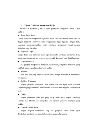 3. Tujuan Pemberian Kompensasi Kerja
Malayu S.P. Hasibuan ( 2002 ), tujuan pemberian kompensasi antara lain
adalah :
 Ikatan Kerja Sama
Dengan pemberian kompensasi terjalinlah ikatan kerja sama formal antara majikan
dengan karyawan. Karyawan harus mengerjakan tugas tugasnya dengan baik,
sedangkan pengusaha/majikan wajib membayar kompensasi sesuai dengan
perjanjian yang disepakati.
 Kepuasan Kerja
Dengan balas jasa, karyawan akan dapat memenuhi kebutuhan-kebutuhan fisik,
status sosial dan egoistiknya sehingga memperoleh kepuasan kerja dari jabatannya.
 Pengadaan Efektif
Jika program kompensasi ditetapkan cukup besar, pengadaan karyawan yang
kualified untuk perusahaan akan lebih mudah.
 Motivasi
Jika balas jasa yang diberikan cukup besar, manajer akan mudah memotivasi
bawahannya.
 Stabilitas Karyawan
Dengan program kompensasi atas prinsip adil dan layak serta eksternal
konsistensi yang kompentatif maka stabilitas karyawan lebih terjamin karena relatif
kecil.
 Disiplin
Dengan pemberian balas jasa yang cukup besar maka disiplin karyawan
semakin baik. Mereka akan menyadari serta mentaati peraturan-peraturan yang
berlaku.
 Pengaruh Serikat Buruh
Dengan program kompensasi yang baik pengaruh serikat buruh dapat
dihindarkan dan karyawan akan berkonsentrasi pada pekerjaannya.
 