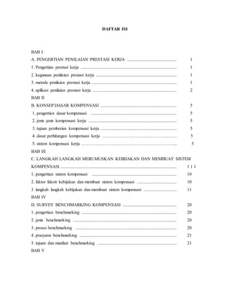 DAFTAR ISI
BAB I
A. PENGERTIAN PENILAIAN PRESTASI KERJA ............................................. 1
1. Pengertian prestasi kerja ....................................................................................... 1
2. kegunaan penilaian prestasi kerja ......................................................................... 1
3. metode penilaian prestasi kerja ............................................................................. 1
4. aplikasi penilaian prestasi kerja ............................................................................ 2
BAB II
B. KONSEP DASAR KOMPENSASI ..................................................................... 5
1. pengertian dasar kompensasi . ............................................................................. 5
2. jenis jenis kompensasi kerja ................................................................................ 5
3. tujuan pemberian kompensasi kerja ..................................................................... 5
4. dasar perhitungan kompensasi kerja …………………………………………… 5
5. sistem kompensasi kerja ………………………………………………………... 5
BAB III
C. LANGKAH LANGKAH MERUMUSKAN KEBIJAKAN DAN MEMBUAT SISTEM
KOMPENSASI ......................................................................................................... 1 1 1
1. pengertian sistem kompensasi ............................................................................. 10
2. faktor fakotr kebijakan dan membuat sistem kompensasi .................................... 10
3. langkah langkah kebijakan dan membuat sistem kompensasi .............................. 11
BAB IV
D. SURVEY BENCHMARKING KOMPENSASI ................................................. 20
1. pengertian benchmarking ...................................................................................... 20
2. jenis benchmarking .............................................................................................. 20
3. proses benchmarking ............................................................................................ 20
4. prasyarat benchmarking ........................................................................................ 21
5. tujuan dan manfaat benchmarking ........................................................................ 21
BAB V
 