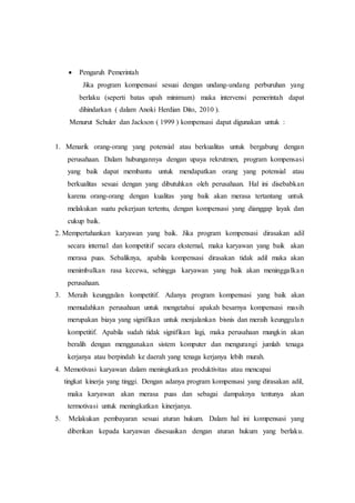  Pengaruh Pemerintah
Jika program kompensasi sesuai dengan undang-undang perburuhan yang
berlaku (seperti batas upah minimum) maka intervensi pemerintah dapat
dihindarkan ( dalam Anoki Herdian Dito, 2010 ).
Menurut Schuler dan Jackson ( 1999 ) kompensasi dapat digunakan untuk :
1. Menarik orang-orang yang potensial atau berkualitas untuk bergabung dengan
perusahaan. Dalam hubungannya dengan upaya rekrutmen, program kompensasi
yang baik dapat membantu untuk mendapatkan orang yang potensial atau
berkualitas sesuai dengan yang dibutuhkan oleh perusahaan. Hal ini disebabkan
karena orang-orang dengan kualitas yang baik akan merasa tertantang untuk
melakukan suatu pekerjaan tertentu, dengan kompensasi yang dianggap layak dan
cukup baik.
2. Mempertahankan karyawan yang baik. Jika program kompensasi dirasakan adil
secara internal dan kompetitif secara eksternal, maka karyawan yang baik akan
merasa puas. Sebaliknya, apabila kompensasi dirasakan tidak adil maka akan
menimbulkan rasa kecewa, sehingga karyawan yang baik akan meninggalkan
perusahaan.
3. Meraih keunggulan kompetitif. Adanya program kompensasi yang baik akan
memudahkan perusahaan untuk mengetahui apakah besarnya kompensasi masih
merupakan biaya yang signifikan untuk menjalankan bisnis dan meraih keunggulan
kompetitif. Apabila sudah tidak signifikan lagi, maka perusahaan mungkin akan
beralih dengan menggunakan sistem komputer dan mengurangi jumlah tenaga
kerjanya atau berpindah ke daerah yang tenaga kerjanya lebih murah.
4. Memotivasi karyawan dalam meningkatkan produktivitas atau mencapai
tingkat kinerja yang tinggi. Dengan adanya program kompensasi yang dirasakan adil,
maka karyawan akan merasa puas dan sebagai dampaknya tentunya akan
termotivasi untuk meningkatkan kinerjanya.
5. Melakukan pembayaran sesuai aturan hukum. Dalam hal ini kompensasi yang
diberikan kepada karyawan disesuaikan dengan aturan hukum yang berlaku.
 