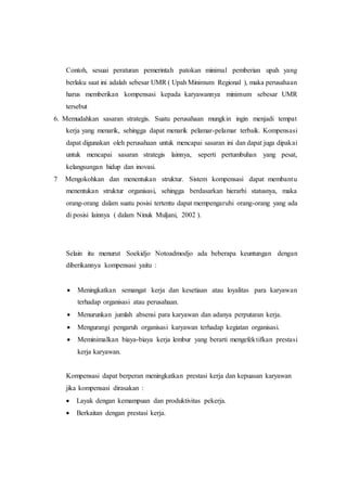 Contoh, sesuai peraturan pemerintah patokan minimal pemberian upah yang
berlaku saat ini adalah sebesar UMR ( Upah Minimum Regional ), maka perusahaan
harus memberikan kompensasi kepada karyawannya minimum sebesar UMR
tersebut
6. Memudahkan sasaran strategis. Suatu perusahaan mungkin ingin menjadi tempat
kerja yang menarik, sehingga dapat menarik pelamar-pelamar terbaik. Kompensasi
dapat digunakan oleh perusahaan untuk mencapai sasaran ini dan dapat juga dipakai
untuk mencapai sasaran strategis lainnya, seperti pertumbuhan yang pesat,
kelangsungan hidup dan inovasi.
7 Mengokohkan dan menentukan struktur. Sistem kompensasi dapat membantu
menentukan struktur organisasi, sehingga berdasarkan hierarhi statusnya, maka
orang-orang dalam suatu posisi tertentu dapat mempengaruhi orang-orang yang ada
di posisi lainnya ( dalam Ninuk Muljani, 2002 ).
Selain itu menurut Soekidjo Notoadmodjo ada beberapa keuntungan dengan
diberikannya kompensasi yaitu :
 Meningkatkan semangat kerja dan kesetiaan atau loyalitas para karyawan
terhadap organisasi atau perusahaan.
 Menurunkan jumlah absensi para karyawan dan adanya perputaran kerja.
 Mengurangi pengaruh organisasi karyawan terhadap kegiatan organisasi.
 Meminimalkan biaya-biaya kerja lembur yang berarti mengefektifkan prestasi
kerja karyawan.
Kompensasi dapat berperan meningkatkan prestasi kerja dan kepuasan karyawan
jika kompensasi dirasakan :
 Layak dengan kemampuan dan produktivitas pekerja.
 Berkaitan dengan prestasi kerja.
 