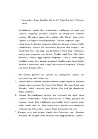  Menyesuaikan dengan kebutuhan individu ( S. Pantja Djati dan M. Khusaini,
2003 ).
Kondisi-kondisi tersebut akan meminimalkan ketidakpuasan di antara para
karyawan, mengurangi penundaan pekerjaan dan meningkatkan komitmen
organisasi. Jika pekerja merasa bahwa usahanya tidak dihargai, maka prestasi
karyawan akan sangat di bawah kapabilitasnya. Kepuasan kompensasi sangat
penting karena jika kepuasan kompensasi rendah maka kepuasan kerja juga rendah,
konsekuensinya turnover dan absenteeisme karyawan akan meningkat dan
menimbulkan biaya yang tinggi bagi perusahaan. Semakin tinggi pembayaran,
semakin puas kompensasi yang diterima. Semakin rendah biaya hidup dalam
masyarakat, semakin tinggi kepuasan kompensasi. Semakin rendah tingkat
pendidikan semakin tinggi kepuasan kompensasi. Semakin optimis dengan kondisi
pekerjaan di masa datang, semakin tinggi tingkat kepuasan kompensasi ( S. Pantja
Djati dan M. Khusaini, 2003 ).
Ada beberapa penyebab dari kepuasan dan ketidakpuasan karyawan atas
kompensasi yang mereka terima yaitu :
1. Kepuasan individu terhadap kompensasi berkaitan dengan harapan dan kenyataan
terhadap sistem kompensasi. Kompensasi yang diterima tidak sesuai dengan yang
diharapkan, apabila kompensasi yang diterima terlalu kecil jika dibandingkan
dengan harapannya.
2. Kepuasan dan ketidakpuasan karyawan akan kompensasi juga timbul karena
karyawan membandingkan dengan karyawan lain di bidang pekerjaan dan
organisaasi sejenis. Rasa ketidakpuasan akan semakin muncul manakala atasan
mereka bersifat tidak adil dalam memperlakukan bawahan serta memberikan
wewenang yang berbeda untuk karyawan dengan level jabatan yang sama.
3. Karyawan sering salah persepsi terhadap sistem kompensasi yang diterapkan
perusahaan. Hal ini terjadi karena perusahaan tidak mengkomunikasikan informasi
 