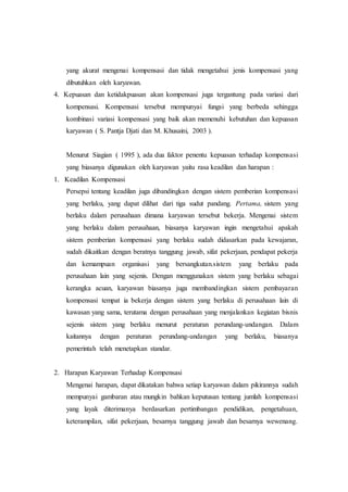 yang akurat mengenai kompensasi dan tidak mengetahui jenis kompensasi yang
dibutuhkan oleh karyawan.
4. Kepuasan dan ketidakpuasan akan kompensasi juga tergantung pada variasi dari
kompensasi. Kompensasi tersebut mempunyai fungsi yang berbeda sehingga
kombinasi variasi kompensasi yang baik akan memenuhi kebutuhan dan kepuasan
karyawan ( S. Pantja Djati dan M. Khusaini, 2003 ).
Menurut Siagian ( 1995 ), ada dua faktor penentu kepuasan terhadap kompensasi
yang biasanya digunakan oleh karyawan yaitu rasa keadilan dan harapan :
1. Keadilan Kompensasi
Persepsi tentang keadilan juga dibandingkan dengan sistem pemberian kompensasi
yang berlaku, yang dapat dilihat dari tiga sudut pandang. Pertama, sistem yang
berlaku dalam perusahaan dimana karyawan tersebut bekerja. Mengenai sistem
yang berlaku dalam perusahaan, biasanya karyawan ingin mengetahui apakah
sistem pemberian kompensasi yang berlaku sudah didasarkan pada kewajaran,
sudah dikaitkan dengan beratnya tanggung jawab, sifat pekerjaan, pendapat pekerja
dan kemampuan organisasi yang bersangkutan.sistem yang berlaku pada
perusahaan lain yang sejenis. Dengan menggunakan sistem yang berlaku sebagai
kerangka acuan, karyawan biasanya juga membandingkan sistem pembayaran
kompensasi tempat ia bekerja dengan sistem yang berlaku di perusahaan lain di
kawasan yang sama, terutama dengan perusahaan yang menjalankan kegiatan bisnis
sejenis sistem yang berlaku menurut peraturan perundang-undangan. Dalam
kaitannya dengan peraturan perundang-undangan yang berlaku, biasanya
pemerintah telah menetapkan standar.
2. Harapan Karyawan Terhadap Kompensasi
Mengenai harapan, dapat dikatakan bahwa setiap karyawan dalam pikirannya sudah
mempunyai gambaran atau mungkin bahkan keputusan tentang jumlah kompensasi
yang layak diterimanya berdasarkan pertimbangan pendidikan, pengetahuan,
keterampilan, sifat pekerjaan, besarnya tanggung jawab dan besarnya wewenang.
 