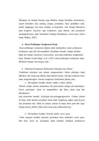 Disamping itu, harapan biasanya juga dikaitkan dengan kebutuhan ekonomisnya,
seperti kebutuhan akan sandang, pangan, perumahan, biaya pendidikan anak,
jumlah tanggungan dan status sosialnya di masyarakat. Jadi, harapan didasarkan
pada keinginan karyawan agar kompensasi yang diterima dari perusahaan
memungkinkannya untuk memuaskan berbagai kebutuhannya secara wajar ( dalam
Ninuk Muljani, 2002 ).
4. Dasar Perhitungan Kompensasi Kerja
Dasar perhitungan kompensasi dipakai untuk mendapatkan sistem pembayaran
kompensasi yang adil, dan menjadikan perusahaan menarik, mampu bertahan
hidup dan mampu memotivasi karyawannya serta dapat melakukan penghematan
biaya. Menurut Gomez-Mejia, et al. ( 1995 ), dasar perhitungan kompensasi dapat
dibedakan menjadi dua kategori yaitu :
 Pedekatan Kompensasi Berdasarkan Pekerjaan atau Jabatan
Pendekatan pekerjaan atau jabatan mengasumsikan bahwa pekerjaan dapat
dilakukan oleh orang yang dibayar untuk jabatan tertentu. Ada tiga komponen kunci
untuk mengembangkan rencana kompensasi berdasarkan jabatan yaitu :
a. Mewujudkan keadilan internal melalui evaluasi jabatan.
Metode evaluasi jabatan memusatkan diri pada jabatan sebagai unit kepentingan.
Secara operasional, sistem ini mengandalkan tiga faktor utama yang bisa
dikompensasi
yaitu pemecahan masalah , kecakapan dan pertanggungjawaban Evaluasi jabatan
ini hanya untuk internal perusahaan bukan untuk menghitung tingkat upah di pasar
atau perusahaan lain. Selain itu evaluasi jabatan ini hanya fokus pada nilai tugas
masing-masing jabatan, bukan pada orang yang melaksanakannya.
b. Mewujudkan keadilan eksternal melalui survei pasar.
Untuk mencapai keadilan eksternal, perusahaan harus melakukan survei pasar.
Dari hasil survei ini, perusahaan dapat membuat kebijakan pembayaran
 