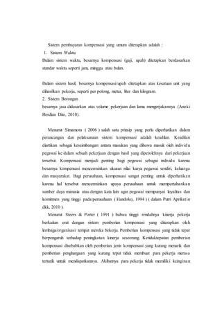 Sistem pembayaran kompensasi yang umum diterapkan adalah :
1. Sistem Waktu
Dalam sistem waktu, besarnya kompensasi (gaji, upah) ditetapkan berdasarkan
standar waktu seperti jam, minggu atau bulan.
Dalam sistem hasil, besarnya kompensasi/upah ditetapkan atas kesatuan unit yang
dihasilkan pekerja, seperti per potong, meter, liter dan kilogram.
2. Sistem Borongan
besarnya jasa didasarkan atas volume pekerjaan dan lama mengerjakannya (Anoki
Herdian Dito, 2010).
Menurut Simamora ( 2006 ) salah satu prinsip yang perlu diperhatikan dalam
perancangan dan pelaksanaan sistem kompensasi adalah keadilan. Keadilan
diartikan sebagai keseimbangan antara masukan yang dibawa masuk oleh individu
pegawai ke dalam sebuah pekerjaan dengan hasil yang diperolehnya dari pekerjaan
tersebut. Kompensasi menjadi penting bagi pegawai sebagai individu karena
besarnya kompensasi mencerminkan ukuran nilai karya pegawai sendiri, keluarga
dan masyarakat. Bagi perusahaan, kompensasi sangat penting untuk diperhatikan
karena hal tersebut mencerminkan upaya perusahaan untuk mempertahankan
sumber daya manusia atau dengan kata lain agar pegawai mempunyai loyalitas dan
komitmen yang tinggi pada perusahaan ( Handoko, 1994 ) ( dalam Putri Apriliatin
dkk, 2010 ).
Menurut Steers & Porter ( 1991 ) bahwa tinggi rendahnya kinerja pekerja
berkaitan erat dengan sistem pemberian kompensasi yang diterapkan oleh
lembaga/organisasi tempat mereka bekerja. Pemberian kompensasi yang tidak tepat
berpengaruh terhadap peningkatan kinerja seseorang. Ketidaktepatan pemberian
kompensasi disebabkan oleh pemberian jenis kompensasi yang kurang menarik dan
pemberian penghargaan yang kurang tepat tidak membuat para pekerja merasa
tertarik untuk mendapatkannya. Akibatnya para pekerja tidak memiliki keinginan
 