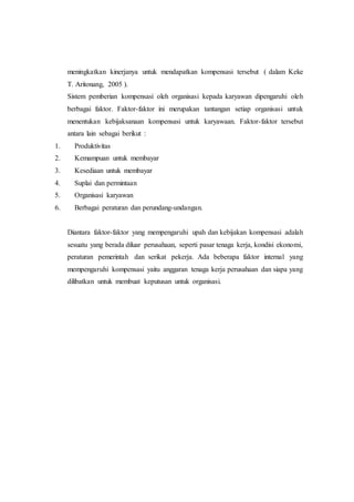 meningkatkan kinerjanya untuk mendapatkan kompensasi tersebut ( dalam Keke
T. Aritonang, 2005 ).
Sistem pemberian kompensasi oleh organisasi kepada karyawan dipengaruhi oleh
berbagai faktor. Faktor-faktor ini merupakan tantangan setiap organisasi untuk
menentukan kebijaksanaan kompensasi untuk karyawaan. Faktor-faktor tersebut
antara lain sebagai berikut :
1. Produktivitas
2. Kemampuan untuk membayar
3. Kesediaan untuk membayar
4. Suplai dan permintaan
5. Organisasi karyawan
6. Berbagai peraturan dan perundang-undangan.
Diantara faktor-faktor yang mempengaruhi upah dan kebijakan kompensasi adalah
sesuatu yang berada diluar perusahaan, seperti pasar tenaga kerja, kondisi ekonomi,
peraturan pemerintah dan serikat pekerja. Ada beberapa faktor internal yang
mempengaruhi kompensasi yaitu anggaran tenaga kerja perusahaan dan siapa yang
dilibatkan untuk membuat keputusan untuk organisasi.
 