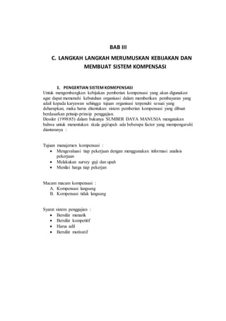 BAB III
C. LANGKAH LANGKAH MERUMUSKAN KEBIJAKAN DAN
MEMBUAT SISTEM KOMPENSASI
1. PENGERTIAN SISTEM KOMEPENSASI
Untuk mengembangkan kebijakan pemberian kompensasi yang akan digunakan
agar dapat memenuhi kebutuhan organisasi dalam memberikan pembayaran yang
adail kepada karyawan sehingga tujuan organisasi terpenuhi sesuai yang
deharapkan, maka harus ditentukan sistem pemberian kompensasi yang dibuat
berdasarkan prinsip-prinsip penggajian.
Dessler (1998:85) dalam bukunya SUMBER DAYA MANUSIA mengatakan
bahwa untuk menentukan skala gaji/upah ada beberapa factor yang mempengaruhi
diantaranya :
Tujuan manajemen kompensasi :
 Mengevaluasi tiap pekerjaan dengan menggunakan informasi analisis
pekerjaan
 Melakukan survey gaji dan upah
 Menilai harga tiap pekerjan
Macam macam kompensasi :
A. Kompensasi langsung
B. Kompensasi tidak langsung
Syarat sistem penggajian :
 Bersifat menarik
 Bersifat kompetitif
 Harus adil
 Bersifat motivatif
 