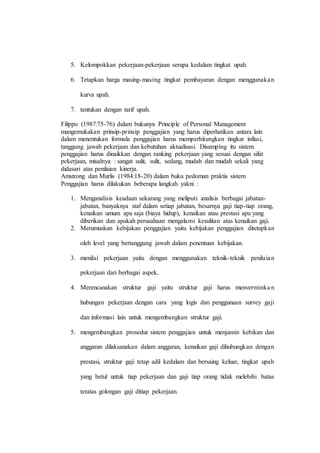 5. Kelompokkan pekerjaan-pekerjaan serupa kedalam tingkat upah.
6. Tetapkan harga masing-masing tingkat pembayaran dengan menggunakan
kurva upah.
7. tentukan dengan tarif upah.
Filippo (1987:75-76) dalam bukunya Principle of Personal Management
mangemukakan prinsip-prinsip penggajian yang harus diperhatikan antara lain
dalam menentukan formula penggajian harus memperhitungkan tingkat inflasi,
tanggung jawab pekerjaan dan kebutuhan aktualisasi. Disamping itu sistem
penggajian harus dinaikkan dengan ranking pekerjaan yang sesuai dengan sifat
pekerjaan, misalnya : sangat sulit, sulit, sedang, mudah dan mudah sekali yang
didasari atas penilaian kinerja.
Amstrong dan Murlis (1984:18-20) dalam buku pedoman praktis sistem
Penggajian harus dilakukan beberapa langkah yakni :
1. Menganalisis keadaan sekarang yang meliputi analisis berbagai jabatan-
jabatan, banyaknya staf dalam setiap jabatan, besarnya gaji tiap-tiap orang,
kenaikan umum apa saja (biaya hidup), kenaikan atau prestasi apa yang
diberikan dan apakah perusahaan mengalami kesulitan atas kenaikan gaji.
2. Merumuskan kebijakan penggajian yaitu kebijakan penggajian ditetapkan
oleh level yang bertanggung jawab dalam penentuan kebijakan.
3. menilai pekerjaan yaitu dengan menggunakan teknik-teknik penilaian
pekerjaan dari berbagai aspek.
4. Merencanakan struktur gaji yaitu struktur gaji harus menverminka n
hubungan pekerjaan dengan cara yang logis dan penggunaan survey gaji
dan informasi lain untuk mengembangkan struktur gaji.
5. mengembangkan prosedur sistem penggajian untuk menjamin kebikan dan
anggaran dilaksanakan dalam anggaran, kenaikan gaji dihubungkan dengan
prestasi, struktur gaji tetap adil kedalam dan bersaing keluar, tingkat upah
yang betul untuk tiap pekerjaan dan gaji tiap orang tidak melebihi batas
teratas golongan gaji ditiap pekerjaan.
 