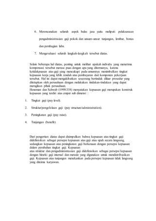 6. Merencanakan seluruh aspek balas jasa yaitu meliputi pelaksanaan
pengadministrasian gaji pokok dan unsure-unsur tunjangan, lembur, bonus
dan pembagian laba.
7. Mengevaluasi seluruh langkah-langkah tersebut diatas.
Selain beberapa hal diatas, penting untuk melihat apakah individu yang menerima
kompensasi tersebut merasa puas dengan apa yang ditermanya, karena
ketidakpuasan atas gaji yang mencukupi pada umumnya menimbulkan tingkat
kepuasan kerja yang lebih rendah atas pembayaran dari komponen pekerjaan
tersebut. Hal ini dapat mengakibatkan seseorang bertindak diluar prosedur yang
ditetapkan oleh perusahaan dengan melakukan tindakan-tindakan yang dapat
merugikan pihak perusahaan.
Heneman dan Schwab (1998:338) menyatakan kepuasan gaji merupakan konstruk
kepuasan yang terdiri atas empat sub dimensi :
1. Tingkat gaji (pay level).
2. Struktur/pengelolaan gaji (pay structure/administration).
3. Peningkatan gaji (pay raise).
4. Tunjangan (benefit).
Dari pengertian diatas dapat disimpulkan bahwa kepuasan atas tingkat gaji
didefinisikan sebagai persepsi kepuasan atas gaji atau upah secara langsung,
sedangkan kepuasan atas peningkatan gaji berkenaan dengan persepsi kepuasan
dalam perubahan tingkat gaji. Kepuasan
atas struktur dan pengadministrasian gaji didefinisikan sebagai persepsi kepuasan
dengan hirarki gaji internal dan metode yang digunakan untuk mendistribusikan
gaji. Kepuasan atas tunjangan menekankan pada persepsi kepuasan tidak langsung
yang diteima karyawan.
 
