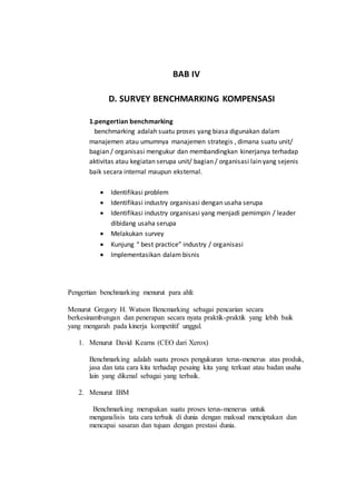 BAB IV
D. SURVEY BENCHMARKING KOMPENSASI
1.pengertian benchmarking
benchmarking adalah suatu proses yang biasa digunakan dalam
manajemen atau umumnya manajemen strategis , dimana suatu unit/
bagian / organisasi mengukur dan membandingkan kinerjanya terhadap
aktivitas atau kegiatan serupa unit/ bagian / organisasi lain yang sejenis
baik secara internal maupun eksternal.
 Identifikasi problem
 Identifikasi industry organisasi dengan usaha serupa
 Identifikasi industry organisasi yang menjadi pemimpin / leader
dibidang usaha serupa
 Melakukan survey
 Kunjung “ best practice” industry / organisasi
 Implementasikan dalam bisnis
Pengertian benchmarking menurut para ahli:
Menurut Gregory H. Watson Bencmarking sebagai pencarian secara
berkesinambungan dan penerapan secara nyata praktik-praktik yang lebih baik
yang mengarah pada kinerja kompetitif unggul.
1. Menurut David Kearns (CEO dari Xerox)
Benchmarking adalah suatu proses pengukuran terus-menerus atas produk,
jasa dan tata cara kita terhadap pesaing kita yang terkuat atau badan usaha
lain yang dikenal sebagai yang terbaik.
2. Menurut IBM
Benchmarking merupakan suatu proses terus-menerus untuk
menganalisis tata cara terbaik di dunia dengan maksud menciptakan dan
mencapai sasaran dan tujuan dengan prestasi dunia.
 