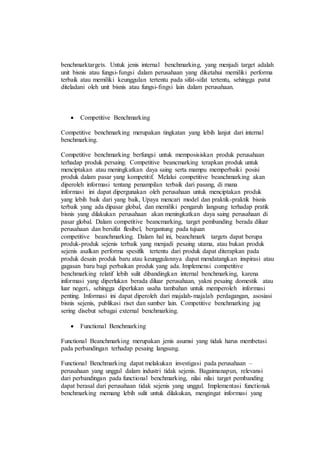 benchmarktargets. Untuk jenis internal benchmarking, yang menjadi target adalah
unit bisnis atau fungsi-fungsi dalam perusahaan yang diketahui memiliki performa
terbaik atau memiliki keunggulan tertentu pada sifat-sifat tertentu, sehingga patut
diteladani oleh unit bisnis atau fungsi-fingsi lain dalam perusahaan.
 Competitive Benchmarking
Competitive benchmarking merupakan tingkatan yang lebih lanjut dari internal
benchmarking.
Competitive benchmarking berfungsi untuk memposisiskan produk perusahaan
terhadap produk persaing. Competitive beancmarking terapkan produk untuk
menciptakan atau meningkatkan daya saing serta mampu memperbaiki posisi
produk dalam pasar yang kompetitif. Melalui competitive beanchmarking akan
diperoleh informasi tentang penampilan terbaik dari pasang, di mana
informasi ini dapat dipergunakan oleh perusahaan untuk menciptakan produk
yang lebih baik dari yang baik, Upaya mencari model dan praktik-praktik bisnis
terbaik yang ada dipasar global, dan memiliki pengaruh langsung terhadap pratik
bisnis yang dilakukan perusahaan akan meningkatkan daya saing perusahaan di
pasar global. Dalam competitive beancmarking, target pembanding berada diluar
perusahaan dan bersifat flesibel, bergantung pada tujuan
competitive beanchmarking. Dalam hal ini, beanchmark targets dapat berupa
produk-produk sejenis terbaik yang menjadi pesaing utama, atau bukan produk
sejenis asalkan performa spesifik tertentu dari produk dapat diterapkan pada
produk desain produk baru atau keunggulannya dapat mendatangkan inspirasi atau
gagasan baru bagi perbaikan produk yang ada. Implemensi competitive
benchmarking relatif lebih sulit dibandingkan internal benchmarking, karena
informasi yang diperlukan berada diluar perusahaan, yakni pesaing domestik atau
luar negeri., sehingga diperlukan usaha tambahan untuk memperoleh informasi
penting. Informasi ini dapat diperoleh dari majalah-majalah perdagangan, asosiasi
bisnis sejenis, publikasi riset dan sumber lain. Competitive benchmarking jug
sering disebut sebagai external benchmarking.
 Functional Benchmarking
Functional Beanchmarking merupakan jenis asumsi yang tidak harus membetasi
pada perbandingan terhadap pesaing langsung.
Functional Benchmarking dapat melakukan investigasi pada perusahaan –
perusahaan yang unggul dalam industri tidak sejenis. Bagaimanapun, relevansi
dari perbandingan pada functional benchmarking, nilai nilai target pembanding
dapat berasal dari perusahaan tidak sejenis yang unggul. Implementasi functionak
benchmarking memang lebih sulit untuk dilakukan, mengingat informasi yang
 