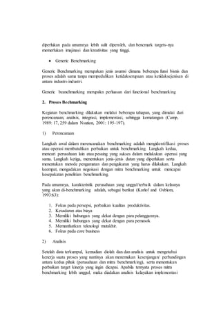 diperlukan pada umumnya lebih sulit diperoleh, dan bencmark targets-nya
memerlukan imajinasi dan kreativitas yang tinggi.
 Generic Benchmarking
Generic Benchmarking merupakan jenis asumsi dimana beberapa funsi bisnis dan
proses adalah sama tanpa mempedulikan ketidakserupaan atau ketidaksejenisan di
antara industri-industri.
Generic beanchmarking merupakn perluasan dari functional benchmarking
2. Proses Bechmarking
Kegiatan benchmarking dilakukan melalui beberapa tahapan, yang dimulai dari
perencanaan, analisis, integrasi, implementasi, sehingga kematangan (Camp,
1989: 17, 259 dalam Nsution, 2001: 195-197).
1) Perencanaan
Langkah awal dalam merencanakan benchmarking adalah mengidentifikasi proses
atau operasi membutuhkan perbaikan untuk benchmarking. Langkah kedua,
mencari perusahaan lain atau pesaing yang sukses dalam melakukan operasi yang
sama. Langkah ketiga, menentukan jenis-jenis datan yang diperlukan serta
menentukan metode pengamatan dan pengukuran yang harus dilakukan. Langkah
keempat, mengadakan negoisasi dengan mitra benchmarking untuk mencapai
kesepakatan penelitian benchmarking.
Pada umumnya, karakteristik perusahaan yang unggul/terbaik dalam kelasnya
yang akan di-benchmarking adalah, sebagai berikut (Karlof and Osblom,
1993:63):
1. Fokus pada persepsi, perbaikan kualitas produktivitas.
2. Kesadaran atas biaya
3. Memiliki hubungan yang dekat dengan para pelanggannya.
4. Memiliki hubungan yang dekat dengan para pemasok
5. Memanfaatkan teknologi mutakhir.
6. Fokus pada core business
2) Analisis
Setelah data terkumpul, kemudian diolah dan dan analisis untuk mengetahui
kenerja suatu proses yang nantinya akan menemukan kesenjangan/ perbandingan
antara kedua pihak (perusahaan dan mitra benchmarking), serta menentukan
perbaikan target kinerja yang ingin dicapai. Apabila ternyata proses mitra
benchmarking lebih unggul, maka diadakan analisis kelayakan implementasi
 