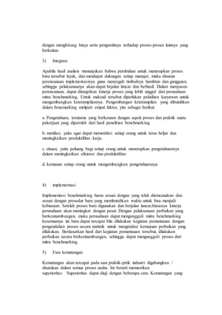 dengan menghitung biaya serta pengaruhnya terhadap proses-proses lainnya yang
berkaitan.
3) Integrasi.
Apabila hasil analisis menunjukan bahwa perubahan untuk menerapkan proses
baru tersebut layak, dan mendapat dukungan setiap manajer, maka disusun
perencanaan implementasinya guna mencegah timbulnya hambtan dan gangguan,
sehingga pelaksanaanya akan dapat bejalan lancar dan berhasil. Dalam menyusun
perencanaan, dapat ditargetkan kinerja proses yang lebih unggul dari perusahaan
mitra benchmarking. Untuk maksud tersebut diperlukan pelatihan karyawan untuk
mengembangkan keterampilannya. Pengembangan keterampilan yang dibutuhkan
dalam bencmarking meliputi empat faktor, yitu sebagai berikut:
a. Pengetahuan, terutama yang berkenaan dengan aspek proses dan praktik suatu
pekerjaan yang diperoleh dari hasil penelitian benchmarking.
b. motifasi, yaitu agar dapat memotifasi setiap orang untuk terus beljar dan
meningkatkan produktifitas kerja.
c. situasi, yaitu peluang bagi setiap orang untuk menerapkan pengetahuannya
dalam meningkatkan efisiensi dan produktifitas
d. kemauan setiap orang untuk mengembangkan pengetahuannya
4) implementasi
Implementasi benchmarking harus sesuai dengan yang telah direncanakan dan
sesuai dengan prosedur baru yang membutuhkan waktu untuk bisa menjadi
kebiasaan. Setelah proses baru digunakan dan berjalan lancar,biasanya kinerja
perusahaan akan meningkat dengan pesat. Dengan pelaksanaan perbaikan yang
berkesinambungan, maka perusahaan dapat mengungguli mitra benchmarking
kesemuanya ini baru dapat tercapai bila dilakukan kegiatan pemantauan dengan
pengendalian proses secara statistik untuk mengetahui kemajuan perbaikan yang
dilakukan. Berdasarkan hasil dari kegiatan pemantauan tersebut, dilakukan
perbaikan secara berkesinambungan, sehingga dapat mengungguli proses dari
mitra benchmarking.
5) Fase kematangan
Kematangan akan tercapai pada saat praktik-prtik industri digabungkan /
disatukan dalam semua proses usaha. Ini berarti memastikan
superioritas. Superioritas dapat diuji dengan beberapa cara. Kematangan yang
 