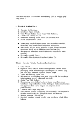 Melakukan kunjungan ke lokasi mitra benchmarking (cara ini dianggap yang
paling efektif ).
3. Prasyarat Benchmarking :
1. Kemauan dan Komitmen.
2. Keterkaitan Tujuan Strategik.
3. Untuk Menjadi Terbaik, Bukan Hanya Untuk Perbaikan.
4. Keterbukaan Terhadap Ide-Ide
5. Pemahaman Terhadap Proses, Produk dan Jasa Yang Ada.
6. Proses Terdokumentasi, karena :
 Semua orang yang berhubugan dengan suatu proses harus memiliki
pemahaman yang sama terhadap proses yang bersangkutan.
 Dokumentasi sebelum adanya perubahan berguna dalam pengukuran
peningkatan kinerja setelah dilaksanakannya benchmarking.
 Benchmarking belum tentu akrab dengan proses yang dimiliki suatu
organisasi.
 Ketrampilan Analisis Proses.
 Ketrampilan Riset,Komunikasi dan Pembentukan Tim
Habatan – Hambatan Terhadap Kesuksesan Benchmarking :
a. Fokus Internal.
b. Organisasi terlalu berfokus internal dan megabaikan kenyatan bahwa
proses yang terbaik dalam kelasnya dapat menghasilkan efisiensi yang
jauh lebih tinggi, maka visi organisasi menjadi sempit.
c. Tujuan Benchmarking Terlalu Luas.
d. Benchmarking membutuhkan tujuan yang lebih spesifik dan berorientasi
pada bagaimana (proses), bukan pada apa (hasil).
e. Skedul Yang Tidak Realistis.
f. Benchmarking membutuhkan kesabaran, karena merupakan proses
keterlibatan yang membutuhkan waktu. Sedangkan skedul yang terlampau
lama juga tidak baik, karena mungkin ada yang salah dalam
pelaksanaannnya.
g. Komposisi Tim Yang Kirang Tepat.
h. Perlu pelibatan terhadap orang-orang yang berhubungan dan menjalankan
proses organisasi sehari-hari dalam pelaksanaan benchmarking.
i. Bersedia Menerima “OK-in-Class”
j. Seringkali organisasi bersedia memilih mitra yang bukan terbaik dalam
kelasnya.
 