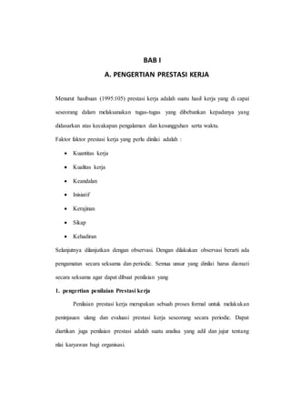 BAB I
A. PENGERTIAN PRESTASI KERJA
Menurut hasibuan (1995:105) prestasi kerja adalah suatu hasil kerja yang di capai
seseorang dalam melaksanakan tugas-tugas yang dibebankan kepadanya yang
didasarkan atas kecakapan pengalaman dan kesungguhan serta waktu.
Faktor faktor prestasi kerja yang perlu dinilai adalah :
 Kuantitas kerja
 Kualitas kerja
 Keandalan
 Inisiatif
 Kerajinan
 Sikap
 Kehadiran
Selanjutnya dilanjutkan dengan observasi. Dengan dilakukan observasi berarti ada
pengamatan secara seksama dan periodic. Semua unsur yang dinilai harus diamati
secara seksama agar dapat dibuat penilaian yang
1. pengertian penilaian Prestasi kerja
Penilaian prestasi kerja merupakan sebuah proses formal untuk melakukan
peninjauan ulang dan evaluasi prestasi kerja seseorang secara periodic. Dapat
diartikan juga penilaian prestasi adalah suatu analisa yang adil dan jujur tentang
nlai karyawan bagi organisasi.
 