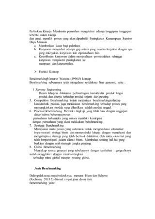 Perbaikan Kinerja Membantu perusahan mengetahui adanya tanggapan tanggapan
tertentu dalam kinerja
dan untuk memilih proses yang akan diperbaiki Peningkatan Kemampuan Sumber
Daya Manusia
a. Memberikan dasar bagi pelatihan.
b. Karyawan menyadari adanya gap antara yang mereka kerjakan dengan apa
yang dikerjakan karyawan lain diperusahaan lain.
c. Keterlibatan karyawan dalam memecahkan permasalahan sehingga
karyawan mengalami peningkatan ke
mampuan dan keterampilan.
 Evolusi Konsep
BenchmarkingMenurut Watson, (1996:5) konsep
Benchmarking sebenarnya telah mengalami setidaknya lima generasi, yaitu :
1 .Reverse Engineering
Dalam tahap ini dilakukan perbandingan karakteistik produk fungsi
produk dan kinerja terhadap produk sejenis dari pesaing.
5. Competitive Benchmarking Selain melakukan benchmarkingterhadap
karakteristik produk, juga melakukan benchmarking terhadap proses yang
memungkinkan produk yang dihasilkan adalah produk unggul.
6. Process Benchmarking Memiliki lingkup yang lebih luas dengan anggapan
dasar bahwa beberapa proses
perusahaan terkemuka yang sukses memiliki kemiripan
dengan perusahaan yang akan melakukan benchmarking.
7. Strategic Benchmarking
Merupakan suatu proses yang sistematis untuk mengevaluasi alternative
implementasi strategi bisnis dan memperbaiki kinerja dengan memahami dan
mengadaptasi strategi yang telah berhasil dilakukan oleh mitra eksternal yang
telah berpartisipasi dalam aliansi bisnis. Membahas tentang hal-hal yang
berkitan dengan arah strategis jangka panjang.
8. Global Benchmarking
Mencakup semua generasi yang sebelumnya dengan tambahan geografisnya
sudah mengglobal dengan membandingkan
terhadap mitra global maupun pesaing global.
Jenis Benchmarking
Dalampelaksanaannya/prakteknya, menurut Hiam dan Schewe
(Rachman, 2013:5) dikenal empat jenis dasar dari
Benchmarking yaitu:
 