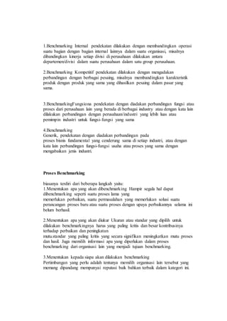 1.Benchmarking Internal pendekatan dilakukan dengan membandingkan operasi
suatu bagian dengan bagian internal lainnya dalam suatu organisasi, misalnya
dibandingkan kinerja setiap divisi di perusahaan dilakukan antara
departemen/divisi dalam suatu perusahaan dalam satu group perusahaan.
2.Benchmarking Kompetitif pendekatan dilakukan dengan mengadakan
perbandingan dengan berbagai pesaing, misalnya membandingkan karakteristik
produk dengan produk yang sama yang dihasilkan pesaing dalam pasar yang
sama.
3.BenchmarkingFungsiona pendekatan dengan diadakan perbandingan fungsi atau
proses dari perusahaan lain yang berada di berbagai industry atau dengan kata lain
dilakukan perbandingan dengan perusahaan/industri yang lebih luas atau
pemimpin industri untuk fungsi-fungsi yang sama
4.Benchmarking
Generik, pendekatan dengan diadakan perbandingan pada
proses bisnis fundamental yang cenderung sama di setiap industri, atau dengan
kata lain perbandingan fungsi-fungsi usaha atau proses yang sama dengan
mengabaikan jenis industri.
Proses Benchmarking
biasanya terdiri dari beberapa langkah yaitu:
1.Menentukan apa yang akan dibenchmarking Hampir segala hal dapat
dibenchmarking seperti suatu proses lama yang
memerlukan perbaikan, suatu permasalahan yang memerlukan solusi suatu
perancangan proses baru atau suatu proses dengan upaya perbaikannya selama ini
belum berhasil.
2.Menentukan apa yang akan diukur Ukuran atau standar yang dipilih untuk
dilakukan benchmarkingnya harus yang paling kritis dan besar kontribusinya
terhadap perbaikan dan peningkatan
mutu.standar yang paling kritis yang secara signifikan meningkatkan mutu proses
dan hasil. Juga memilih informasi apa yang diperlukan dalam proses
benchmarking dari organisasi lain yang menjadi tujuan benchmarking.
3.Menentukan kepada siapa akan dilakukan benchmarking
Pertimbangan yang perlu adalah tentunya memilih organisasi lain tersebut yang
memang dipandang mempunyai reputasi baik bahkan terbaik dalam kategori ini.
 