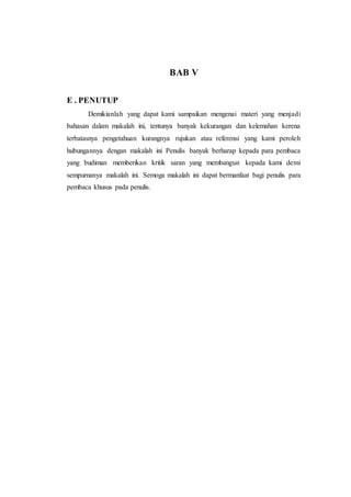 BAB V
E . PENUTUP
Demikianlah yang dapat kami sampaikan mengenai materi yang menjadi
bahasan dalam makalah ini, tentunya banyak kekurangan dan kelemahan kerena
terbatasnya pengetahuan kurangnya rujukan atau referensi yang kami peroleh
hubungannya dengan makalah ini Penulis banyak berharap kepada para pembaca
yang budiman memberikan kritik saran yang membangun kepada kami demi
sempurnanya makalah ini. Semoga makalah ini dapat bermanfaat bagi penulis para
pembaca khusus pada penulis.
 