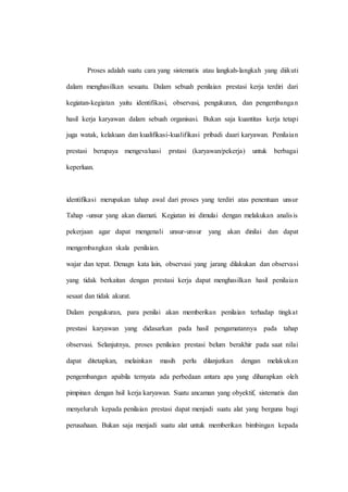 Proses adalah suatu cara yang sistematis atau langkah-langkah yang diikuti
dalam menghasilkan sesuatu. Dalam sebuah penilaian prestasi kerja terdiri dari
kegiatan-kegiatan yaitu identifikasi, observasi, pengukuran, dan pengembangan
hasil kerja karyawan dalam sebuah organisasi. Bukan saja kuantitas kerja tetapi
juga watak, kelakuan dan kualifikasi-kualifikasi pribadi daari karyawan. Penilaian
prestasi berupaya mengevaluasi prstasi (karyawan/pekerja) untuk berbagai
keperluan.
identifikasi merupakan tahap awal dari proses yang terdiri atas penentuan unsur
Tahap -unsur yang akan diamati. Kegiatan ini dimulai dengan melakukan analisis
pekerjaan agar dapat mengenali unsur-unsur yang akan dinilai dan dapat
mengembangkan skala penilaian.
wajar dan tepat. Denagn kata lain, observasi yang jarang dilakukan dan observasi
yang tidak berkaitan dengan prestasi kerja dapat menghasilkan hasil penilaian
sesaat dan tidak akurat.
Dalam pengukuran, para penilai akan memberikan penilaian terhadap tingkat
prestasi karyawan yang didasarkan pada hasil pengamatannya pada tahap
observasi. Selanjutnya, proses penilaian prestasi belum berakhir pada saat nilai
dapat ditetapkan, melainkan masih perlu dilanjutkan dengan melakukan
pengembangan apabila ternyata ada perbedaan antara apa yang diharapkan oleh
pimpinan dengan hsil kerja karyawan. Suatu ancaman yang obyektif, sistematis dan
menyeluruh kepada penilaian prestasi dapat menjadi suatu alat yang berguna bagi
perusahaan. Bukan saja menjadi suatu alat untuk memberikan bimbingan kepada
 