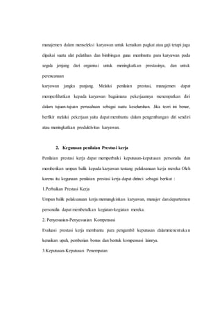 manajemen dalam menseleksi karyawan untuk kenaikan pagkat atau gaji tetapi juga
dipakai suatu alat pelatihan dan bimbingan guna membantu para karyawan pada
segala jenjang dari organissi untuk meningkatkan prestasinya, dan untuk
perencanaan
karyawan jangka panjang. Melalui penilaian prestasi, manajemen dapat
memperlihatkan kepada karyawan bagaimana pekerjaannya menempatkan diri
dalam tujuan-tujuan perusahaan sebagai suatu keseluruhan. Jika teori ini benar,
berfikir melalui pekerjaan yaitu dapat membantu dalam pengembangan diri sendiri
atau meningkatkan produktivitas karyawan.
2. Kegunaan penilaian Prestasi kerja
Penilaian prestasi kerja dapat memperbaiki keputusan-keputusan personalia dan
memberikan umpan balik kepada karyawan tentang pelaksanaan kerja mereka Oleh
karena itu kegunaan penilaian prestasi kerja dapat dirinci sebagai berikut :
1.Perbaikan Prestasi Kerja
Umpan balik pelaksanaan kerja memungkinkan karyawan, manajer dan departemen
personalia dapat membetulkan kegiatan-kegiatan mereka.
2. Penyesuaian-Penyesuaian Kompensasi
Evaluasi prestasi kerja membantu para pengambil keputusan dalammenentukan
kenaikan upah, pemberian bonus dan bentuk kompensasi lainnya.
3.Keputusan-Keputusan Penempatan
 