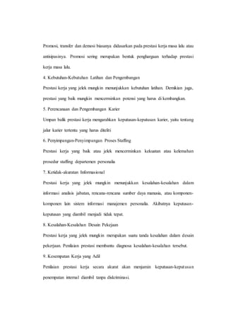Promosi, transfer dan demosi biasanya didasarkan pada prestasi kerja masa lalu atau
antisipasinya. Promosi sering merupakan bentuk penghargaan terhadap prestasi
kerja masa lalu.
4. Kebutuhan-Kebutuhan Latihan dan Pengembangan
Prestasi kerja yang jelek mungkin menunjukkan kebutuhan latihan. Demikian juga,
prestasi yang baik mungkin mencerminkan potensi yang harus di kembangkan.
5. Perencanaan dan Pengembangan Karier
Umpan balik prestasi kerja mengarahkan keputusan-keputusan karier, yaitu tentang
jalur karier tertentu yang harus diteliti
6. Penyimpangan-Penyimpangan Proses Staffing
Prestasi kerja yang baik atau jelek mencerminkan kekuatan atau kelemahan
prosedur staffing departemen personalia
7. Ketidak-akuratan Informasional
Prestasi kerja yang jelek mungkin menunjukkan kesalahan-kesalahan dalam
informasi analisis jabatan, rencana-rencana sumber daya manusia, atau komponen-
komponen lain sistem informasi manajemen personalia. Akibatnya keputusan-
keputusan yang diambil menjadi tidak tepat.
8. Kesalahan-Kesalahan Desain Pekejaan
Prestasi kerja yang jelek mungkin merupakan suatu tanda kesalahan dalam desain
pekerjaan. Penilaian prestasi membantu diagnosa kesalahan-kesalahan tersebut.
9. Kesempatan Kerja yang Adil
Penilaian prestasi kerja secara akurat akan menjamin keputusan-keputusan
penempatan internal diambil tanpa diskriminasi.
 
