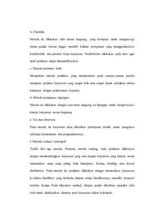 b. Checklist.
Metode ini dilakukan oleh atasan langsung, yang bertujuan untuk mengurangi
beban penilai karena tinggal memilih kalimat pernyataan yang menggambarkan
karakteristik dan prestasi kerja karyawan. Pembobotan dilakukan pada item agar
hasil penilaian dapat dikuantifikasikan.
c. Metode peristiwa kritis.
Merupakan metode penilaian yang mendasarkan pada catatan-catatan penilai
mengenai perilaku karyawan yang sangat baik atau sangat buruk sekalipun dalam
kaitannya dengan pelaksanaan kerjanya.
d. Metode peninjauan lapangan.
Metode ini dilakukan dengan cara turun langsung ke lapangan untuk mengevaluasi
kinerja karyawan secara langsung.
e. Tes dan observasi.
Pada metode ini karyawan akan diberikan pertanyaan tertulis untuk mengukur
seberapa kemampuan dan pengetahuannya..
f. Metode evaluasi kelompok
Terdiri dari tiga metode. Pertama, metode ranking, yaitu penilaian dilakukan
dengan membandingkan karyawan yang satu dengan karyawan yang lainnya untuk
menentukan siapa yang paling baik kinerjanya. Kedua, Grading atau forced
distribution. Pada metode ini, penilaian dilakukan dengan memisahkan karyawan
ke dalam klasifikasi yang berbeda, dimana setiap klasifikasinya memiliki proporsi
tertentu. Ketiga, Point allocation method, dimana penilai diberikan sejumlah nilai
total untuk dialokasikan diantara para karyawan dalam kelompok.
 