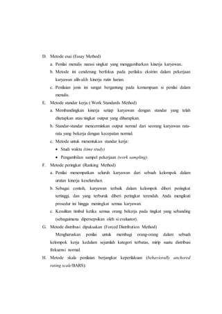 D. Metode esai (Essay Method)
a. Penilai menulis narasi singkat yang menggambarkan kinerja karyawan.
b. Metode ini cenderung berfokus pada perilaku ekstrim dalam pekerjaan
karyawan alih-alih kinerja rutin harian.
c. Penilaian jenis ini sangat bergantung pada kemampuan si penilai dalam
menulis.
E. Metode standar kerja ( Work Standards Method)
a. Membandingkan kinerja setiap karyawan dengan standar yang telah
ditetapkan atau tingkat output yang diharapkan.
b. Standar-standar mencerminkan output normal dari seorang karyawan rata-
rata yang bekerja dengan kecepatan normal.
c. Metode untuk menentukan standar kerja:
 Studi waktu (time study)
 Pengambilan sampel pekerjaan (work sampling).
F. Metode peringkat (Ranking Method)
a. Penilai menempatkan seluruh karyawan dari sebuah kelompok dalam
urutan kinerja keseluruhan.
b. Sebagai contoh, karyawan terbaik dalam kelompok diberi peringkat
tertinggi, dan yang terburuk diberi peringkat terendah. Anda mengikuti
prosedur ini hingga meningkat semua karyawan.
c. Kesulitan timbul ketika semua orang bekerja pada tingkat yang sebanding
(sebagaimana dipersepsikan oleh si evaluator).
G. Metode distribusi dipaksakan (Forced Distribution Method)
Mengharuskan penilai untuk membagi orang-orang dalam sebuah
kelompok kerja kedalam sejumlah kategori terbatas, mirip suatu distribusi
frekuensi normal.
H. Metode skala penilaian berjangkar keperilakuan (behaviorally anchored
rating scale/BARS):
 